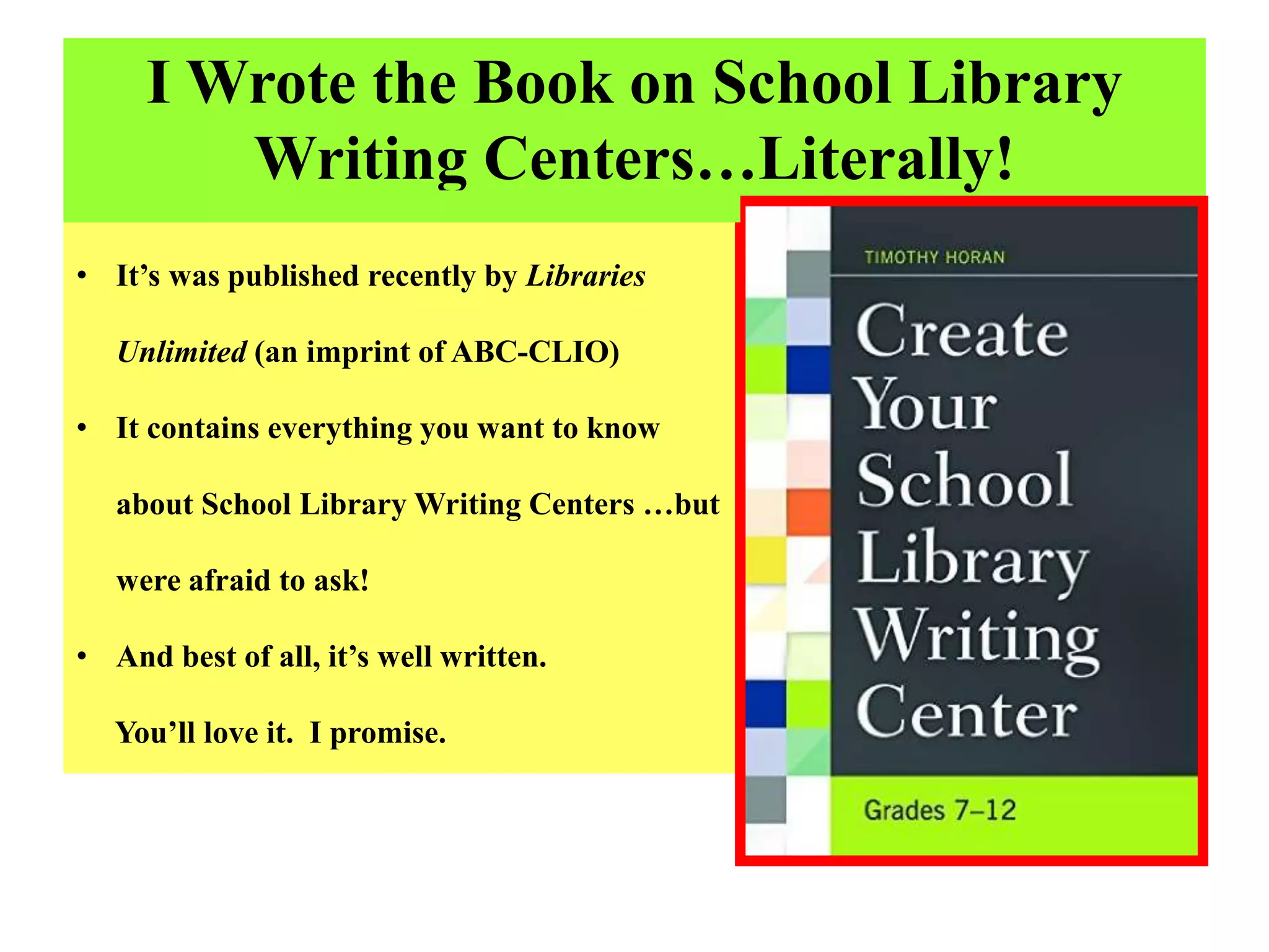 I Wrote the Book on School Library
Writing Centers…Literally!
• It’s was published recently by Libraries
Unlimited (an imprint of ABC-CLIO)
• It contains everything you want to know
about School Library Writing Centers …but
were afraid to ask!
• And best of all, it’s well written.
You’ll love it. I promise.
 