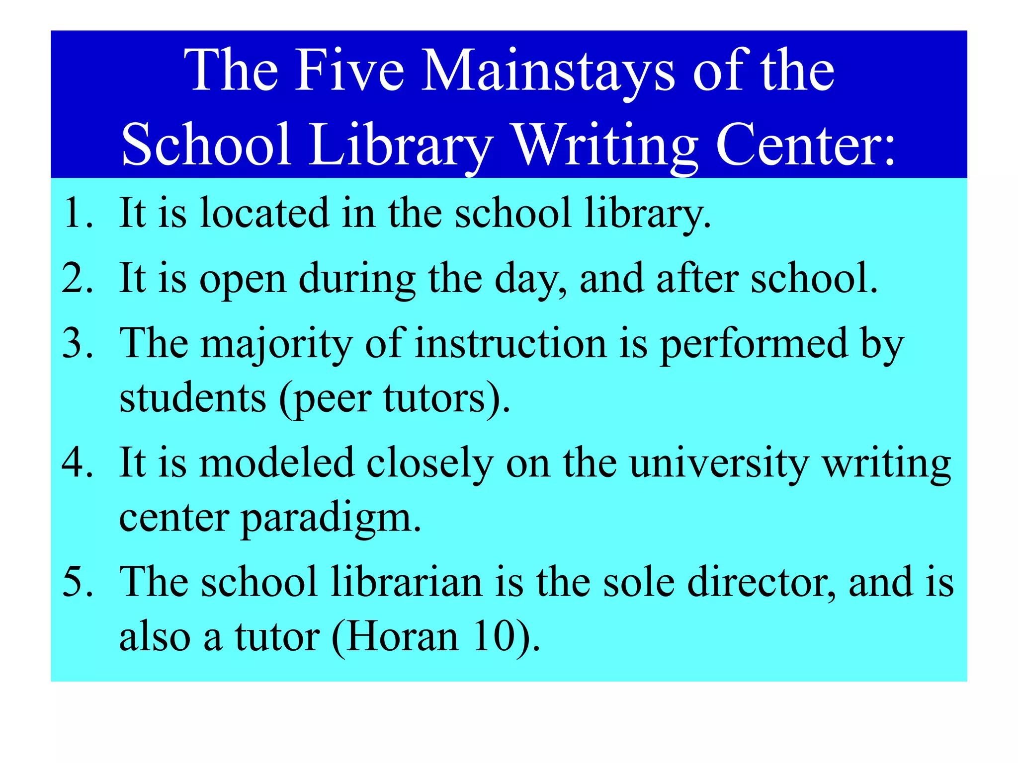 The Five Mainstays of the
School Library Writing Center:
1. It is located in the school library.
2. It is open during the day, and after school.
3. The majority of instruction is performed by
students (peer tutors).
4. It is modeled closely on the university writing
center paradigm.
5. The school librarian is the sole director, and is
also a tutor (Horan 10).
 