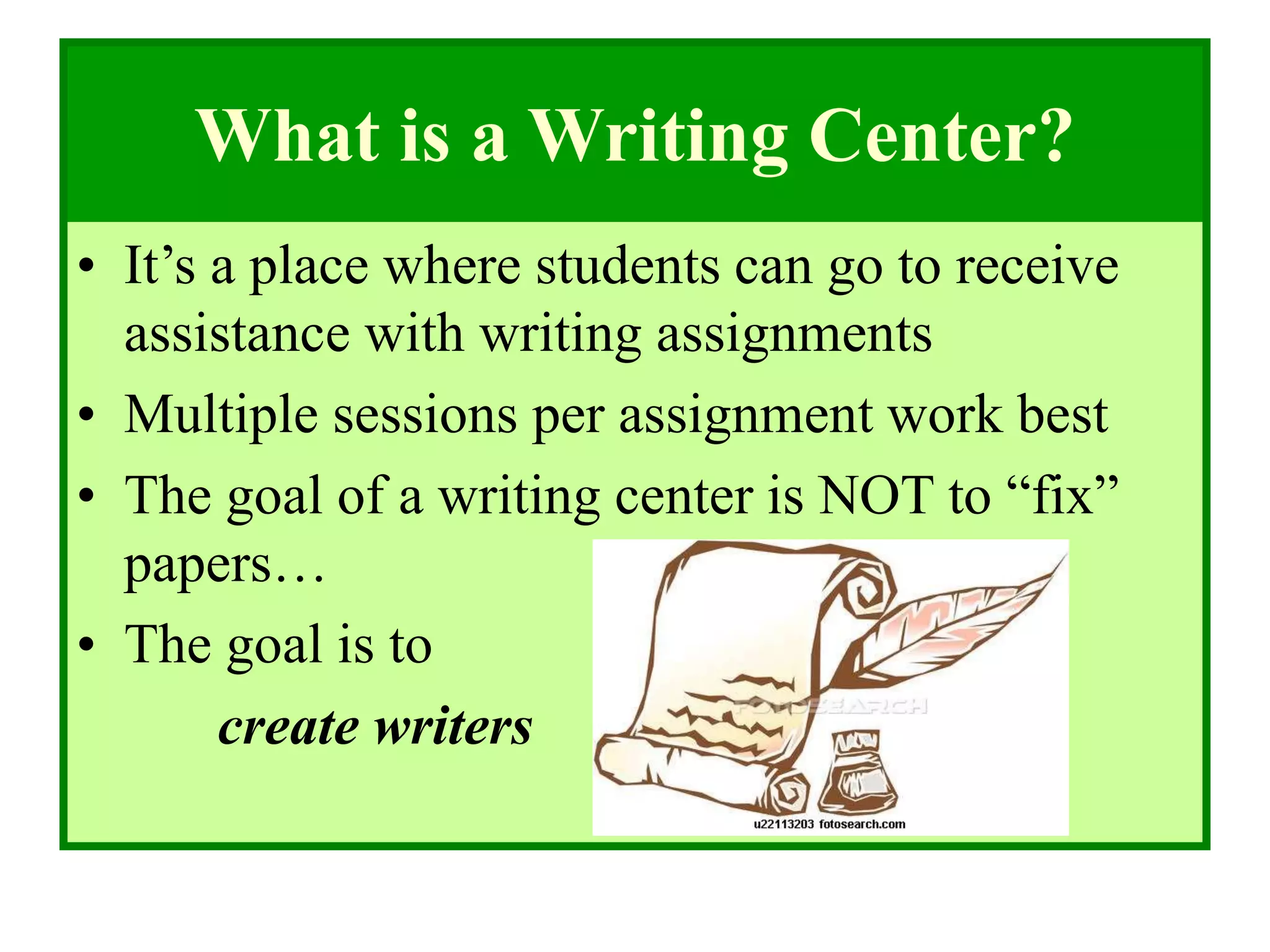 What is a Writing Center?
• It’s a place where students can go to receive
assistance with writing assignments
• Multiple sessions per assignment work best
• The goal of a writing center is NOT to “fix”
papers…
• The goal is to
create writers
 