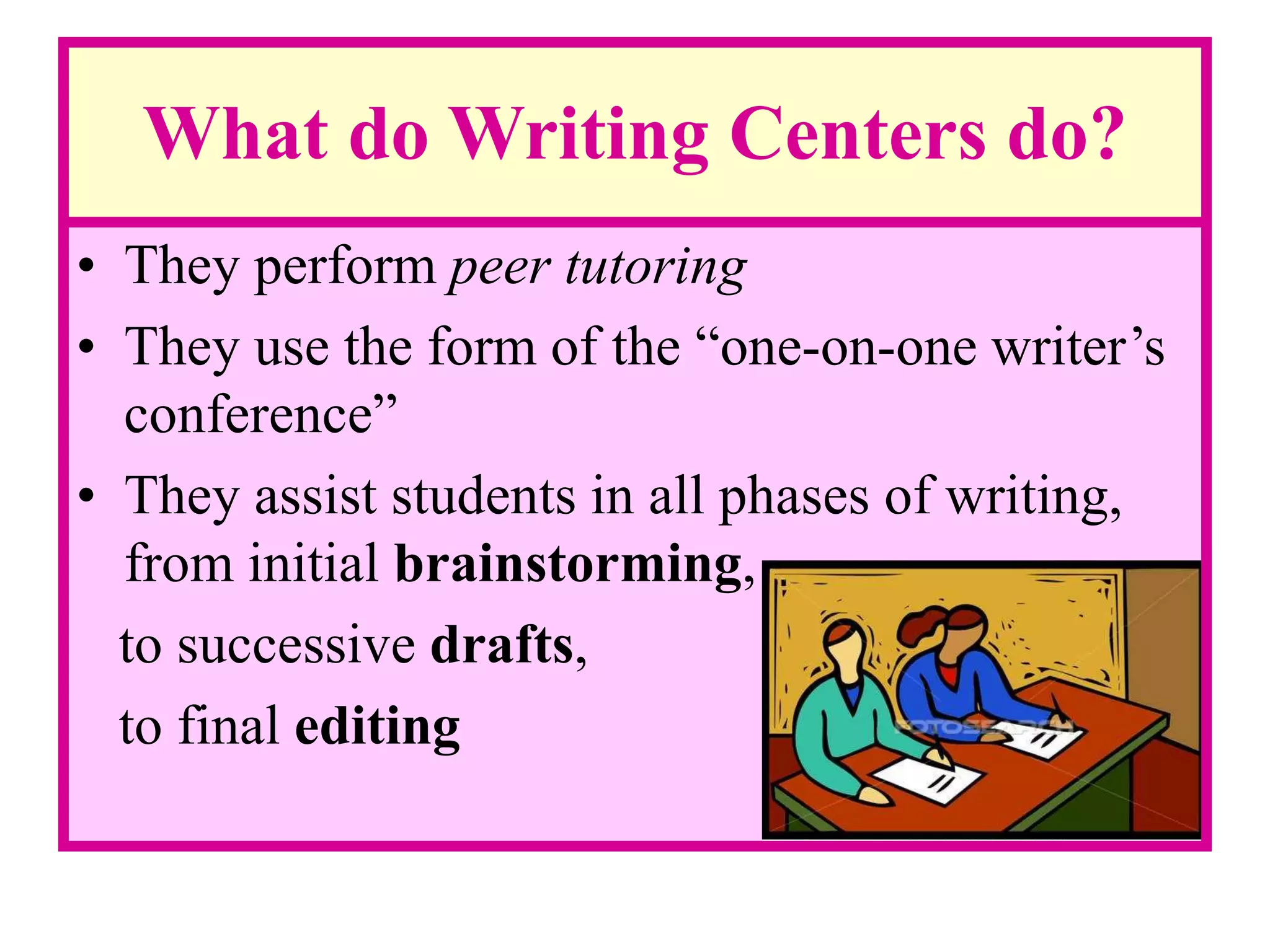 What do Writing Centers do?
• They perform peer tutoring
• They use the form of the “one-on-one writer’s
conference”
• They assist students in all phases of writing,
from initial brainstorming,
to successive drafts,
to final editing
 
