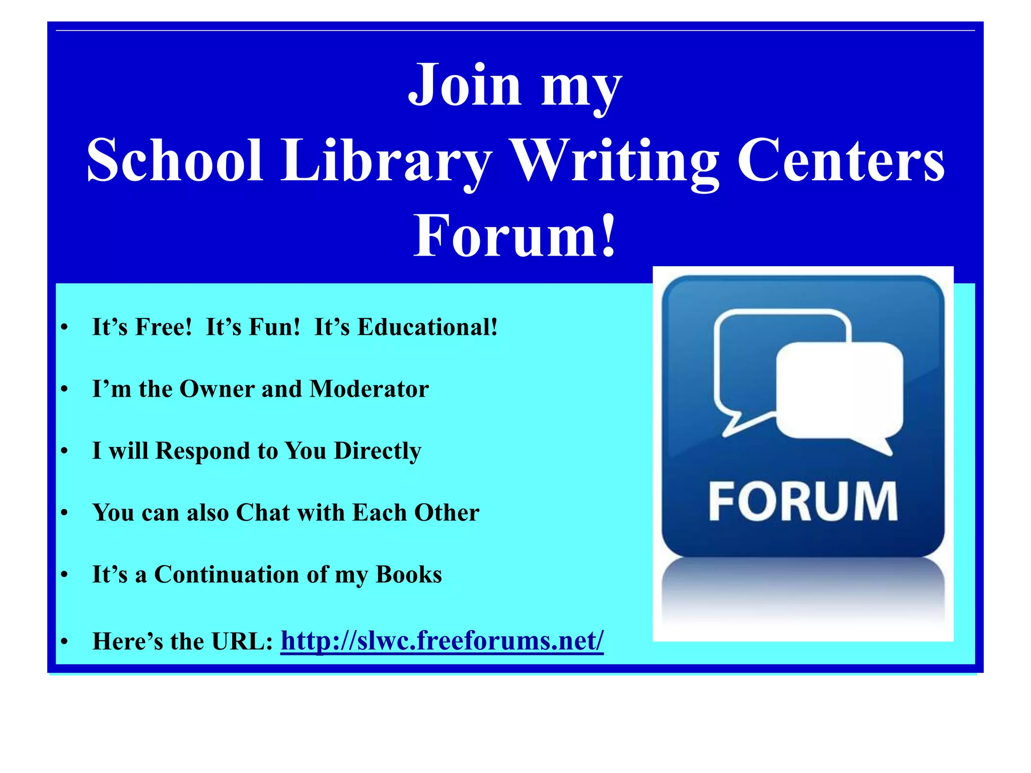 Join my
School Library Writing Centers
Forum!
• It’s Free! It’s Fun! It’s Educational!
• I’m the Owner and Moderator
• I will Respond to You Directly
• You can also Chat with Each Other
• It’s a Continuation of my Books
• Here’s the URL: http://slwc.freeforums.net/
 