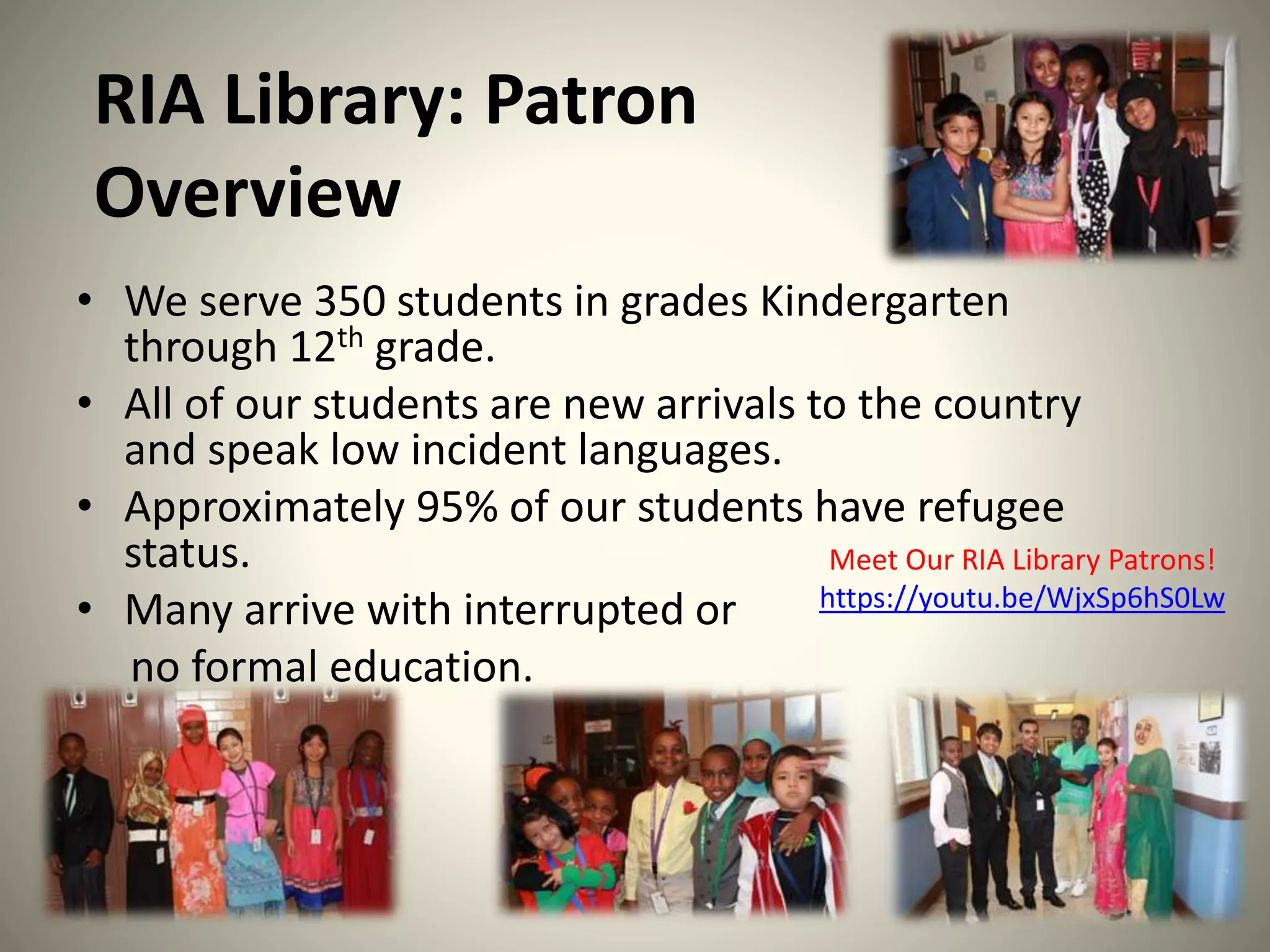 RIA Library: Patron
Overview
• We serve 350 students in grades Kindergarten
through 12th grade.
• All of our students are new arrivals to the country
and speak low incident languages.
• Approximately 95% of our students have refugee
status.
• Many arrive with interrupted or
no formal education.
Meet Our RIA Library Patrons!
https://youtu.be/WjxSp6hS0Lw
 