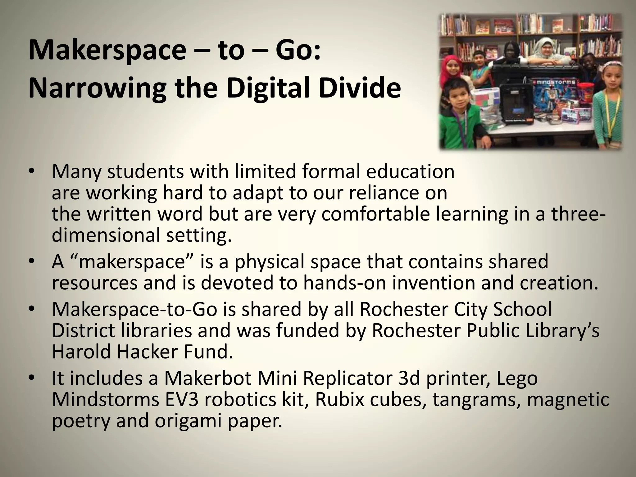 Makerspace – to – Go:
Narrowing the Digital Divide
• Many students with limited formal education
are working hard to adapt to our reliance on
the written word but are very comfortable learning in a three-
dimensional setting.
• A “makerspace” is a physical space that contains shared
resources and is devoted to hands-on invention and creation.
• Makerspace-to-Go is shared by all Rochester City School
District libraries and was funded by Rochester Public Library’s
Harold Hacker Fund.
• It includes a Makerbot Mini Replicator 3d printer, Lego
Mindstorms EV3 robotics kit, Rubix cubes, tangrams, magnetic
poetry and origami paper.
 