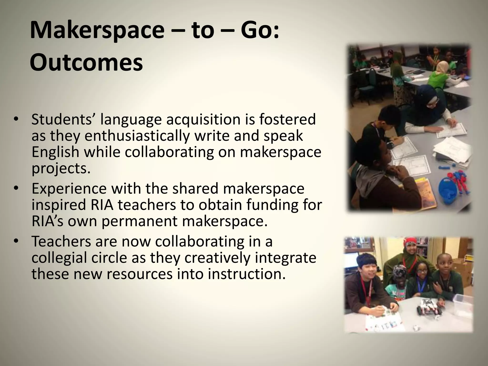 Makerspace – to – Go:
Outcomes
• Students’ language acquisition is fostered
as they enthusiastically write and speak
English while collaborating on makerspace
projects.
• Experience with the shared makerspace
inspired RIA teachers to obtain funding for
RIA’s own permanent makerspace.
• Teachers are now collaborating in a
collegial circle as they creatively integrate
these new resources into instruction.
 