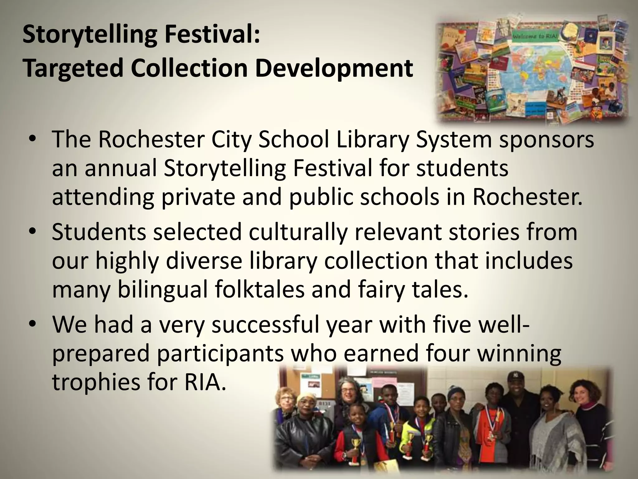 Storytelling Festival:
Targeted Collection Development
• The Rochester City School Library System sponsors
an annual Storytelling Festival for students
attending private and public schools in Rochester.
• Students selected culturally relevant stories from
our highly diverse library collection that includes
many bilingual folktales and fairy tales.
• We had a very successful year with five well-
prepared participants who earned four winning
trophies for RIA.
 