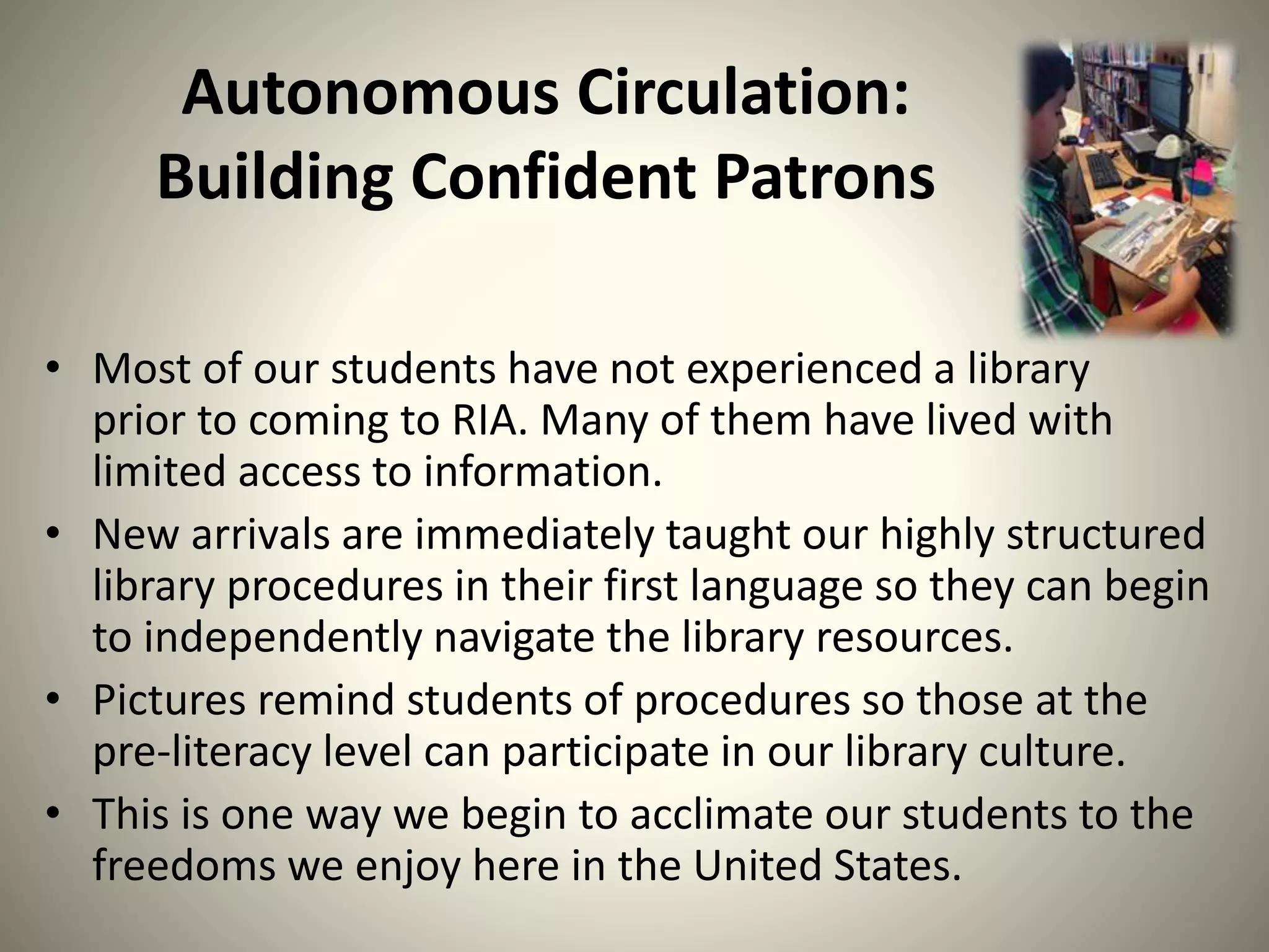 Autonomous Circulation:
Building Confident Patrons
• Most of our students have not experienced a library
prior to coming to RIA. Many of them have lived with
limited access to information.
• New arrivals are immediately taught our highly structured
library procedures in their first language so they can begin
to independently navigate the library resources.
• Pictures remind students of procedures so those at the
pre-literacy level can participate in our library culture.
• This is one way we begin to acclimate our students to the
freedoms we enjoy here in the United States.
 