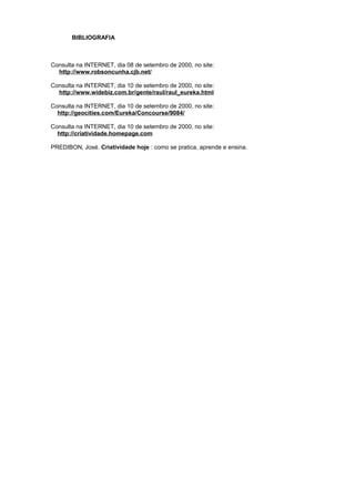 BIBLIOGRAFIA
Consulta na INTERNET, dia 08 de setembro de 2000, no site:
http://www.robsoncunha.cjb.net/
Consulta na INTERNET, dia 10 de setembro de 2000, no site:
http://www.widebiz.com.br/gente/raul/raul_eureka.html
Consulta na INTERNET, dia 10 de setembro de 2000, no site:
http://geocities.com/Eureka/Concourse/9084/
Consulta na INTERNET, dia 10 de setembro de 2000, no site:
http://criatividade.homepage.com
PREDIBON, José. Criatividade hoje : como se pratica, aprende e ensina.
 
