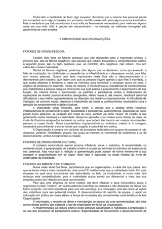 Todos têm a habilidade de fazer algo inovador. Acontece que a maioria das pessoas pensa
em inovações como algo complexo, um processo científico reservado para alguns poucos iluminados.
Mas a verdade é que todo mundo tem à sua volta as ferramentas necessárias para melhorar alguma
coisa em sua vida. Não é preciso ser extraordinário - na verdade, as melhores inovações são
geralmente as mais simples.
A CRIATIVIDADE NAS ORGANIZAÇÕES
FATORES DE ORDEM PESSOAL
Existem dois tipos de fatores pessoais que são relevantes para a expressão criativa, o
primeiro tipo, são os fatores negativos, são aqueles que inibem, bloqueiam o comportamento criativo
o segundo grupo, são os tipos positivos, que, ao contrário, dos negativos, não inibem, mas sim
estimulam nossa criatividade.
Dentre os fatores negativos, podemos citar alguns que se destacam, como por exemplo: a
falta de motivação, de habilidades ou experiência, a inflexibilidade e o despreparo social, para lidar
com outras pessoas. Outros dois itens importantes desta lista são o descompromisso e o
desinteresse pelo trabalho, que fazem com que as pessoas façam apenas o que lhes é mandado, o
que acaba afetando e limitando a visão do indivíduo para identificar o processo como um todo, o
objetivo da empresa por exemplo, metas da mesma. A insuficiência ou inexistência de conhecimentos
e/ou habilidades a pessoa insegura diminuindo sua auto-estima e prejudicando o desempenho da sua
função. Da mesma forma o preconceito, os padrões e paradigmas acaba o distanciando da
capacidade de aceitar posicionamentos divergentes, idéias novas e, até mesmo, feedback (retorno)
dificultando o seu melhor aproveitamento na obtenção dos objetivos organizacionais. A dificuldade de
interação, de convívio social, prejudica o intercâmbio de idéias e conhecimentos necessários para a
geração de comportamento e ações criativas.
A criatividade exige inovação, para tanto, é preciso que a pessoa tenha iniciativa,
independência de pensamento e ação, flexibilidade e persistência, autoconfiança, disposição ao risco,
porém como sabemos, as pessoas tem medo do novo, sentem um certo “receio” do incerto, o que
geralmente impõe barreiras a criatividade. Devemos aprender com nossos erros diante do novo, ao
invés de ficarmos estagnados enquanto os outros, que podem até mesmo ser nossos concorrentes,
passam a nossa frente. Outra característica imprescindível no indivíduo criativo é a coragem,
necessária para enfrentar a novas idéias que surgirão e colocá-las em prática.
A Organização é sempre um conjunto de processos realizados por grupos de pessoas e não
dispensa, portanto, habilidades grupais nas quais se inserem os momentos de isolamento e os de
relacionamento, ambos fundamentais à criação.
FATORES DE ORDEM SÓCIO-CULTURAL
O contexto sociocultural exerce enorme influência sobre o indivíduo. A receptividade, no
ambiente social, à apresentação do trabalho criativo é crucial ao estímulo do indivíduo ao exercício do
seu potencial, haja vista que a rejeição à apresentação pode acabar de forma irreversível a sua
coragem e disponibilidade em se expor. Este fator é agravado na exata medida do nível de
coletividade da sociedade.
FATORES DO AMBIENTE DE TRABALHO
Numa visão atual dos fatos, percebemos que as organizações, a cada dia que passa, tem
que se tornar mais e mais competitivas, mas como? É nestas horas que a criatividade entra. Em uma
empresa na qual seus funcionários são estimulados no lado da criatividade, é muito mais fácil
alcançar esta competitividade, pois a criatividade acaba sendo um diferencial a mais que sua
empresa possui em relação aos seus concorrentes.
Para que uma empresa se torne criativa, ela deve oferecer a seus funcionários apoio e
segurança no lado “criativo”, em outras palavras incentivar as pessoas e não desprezar as idéias que
forem surgindo. Um item importante para que isto aconteça, é a motivação, pois ela reúne as ações
dos indivíduos para seu potencial criativo. O desenvolvimento do espírito de equipe, o apoio na
colocação em prática de novas idéias, a fiança de inovações são componentes característicos de tais
Organizações.
A valorização, o respeito às idéias e manutenção do espaço às suas apresentações, são tidos
como reforço positivo que estimula o uso da criatividade em favor da Organização.
A implementação da cultura criativa exige pessoas capacitadas e habilitadas à preparação e
ao uso dos processos de pensamento criativo, disponibilidade de treinamento e desenvolvimento de
 