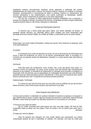 habilidades criativas, encorajamento, feedback, tempo adequado à realização das tarefas,
estabelecimento de metas para o alcance de produtos criativos, ausência de punições a eventuais
fracassos, reconhecimento e recompensas às idéias e produtos criativos e o fornecimento dos
recursos necessários à sua implementação, uma cultura sustentada na flexibilidade, desafio,
comunicação, prazer e sentimento de pertencer a uma nobre organização.
Por sua vez a pobreza do clima organizacional (pessoas insatisfeitas com a empresa), o
excesso de avaliação e pressão, insuficiência de recursos, competição acirrada e projeto inadequado
de gerenciamento inibem e, até mesmo, bloqueiam a criatividade.
FASES DO PROCESSO CRIATIVO
O caminho que a mente adota para gerar idéias, vem sendo estudado há tempos. O
psicólogo alemão Hermann von Helmholtz definiu vários modelos que foram expandidos pelo
psicólogo americano Graham Wallas. No modelo de Wallas, a criatividade ocorre em quatro etapas:
Preparo
Nesta etapa, sua mente coleta informações e dados que servem como alicerces ou pesquisa, onde
você esta trabalhando.
Incubação
É conhecida como a fase de descanso ou pausa, em que você armazena as informações que
reuniu e deixa de focalizá-las um pouco ou de pensar concientemente nelas. A incubação é o
momento que as pessoas sentem-se estressados, cansados e a mente parece dizer para fazer-se
uma pausa.
Iluminacão
Esta fase todos nós conhecemos, como: Eureka, UAu, como não pensei nisso antes, é o
momento máximo da inspiração. Às vezes, ocorre quando você está fazendo algo completamente
diferente do seu trabalho .A importância do relaxamento ou distração para encorajar a incubação e a
iluminação é tão reconhecida, que os especialistas em criatividade recomendam que você dê tempo
suficiente para que estes processos ocorram naturalmente. É óbvio que fica impossível dizer quanto
tempo é suficiente para você. A experiência recomenda portanto paciência.
Implementação / Verificação
É o ponto em que você dá forma para sua nova idéia, para se certificar de que ela funciona.
Neste momento o autor senta-se para escrever, para aprimorar a sua idéia .
CRIATIVIDADE NAS EMPRESAS
A chave para aumentar a criatividade em qualquer atividade é incentivar as pessoas a começarem a
agir criativamente em grupo. A seguir, algumas maneiras de estimular a criatividade, segundo Michael
Michalko, coisas fáceis que podem ser aplicadas facilmente em sua empresa ou a seu grupo:
1) Promova uma Loteria de Idéias:
Dê um cartão numerado para cada pessoa que tiver uma idéia criativa. No final do mês,
compartilhe todas as idéias com sua equipe. Faça um sorteio e dê um prêmio para quem tiver o
cartão premiado.
2) Inspire por meio de objetos:
Peça às pessoas que coloquem em suas mesas objetos que representem sua própria
interpretação pessoal do que é criatividade no trabalho. Por exemplo, uma bola de cristal para
 