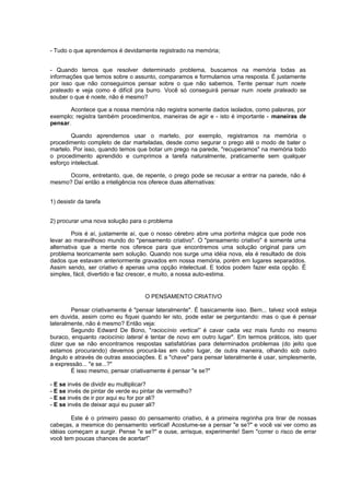 - Tudo o que aprendemos é devidamente registrado na memória;
- Quando temos que resolver determinado problema, buscamos na memória todas as
informações que temos sobre o assunto, comparamos e formulamos uma resposta. É justamente
por isso que não conseguimos pensar sobre o que não sabemos. Tente pensar num noete
prateado e veja como é difícil pra burro. Você só conseguirá pensar num noete prateado se
souber o que é noete, não é mesmo?
Acontece que a nossa memória não registra somente dados isolados, como palavras, por
exemplo; registra também procedimentos, maneiras de agir e - isto é importante - maneiras de
pensar.
Quando aprendemos usar o martelo, por exemplo, registramos na memória o
procedimento completo de dar marteladas, desde como segurar o prego até o modo de bater o
martelo. Por isso, quando temos que botar um prego na parede, "recuperamos" na memória todo
o procedimento aprendido e cumprimos a tarefa naturalmente, praticamente sem qualquer
esforço intelectual.
Ocorre, entretanto, que, de repente, o prego pode se recusar a entrar na parede, não é
mesmo? Daí então a inteligência nos oferece duas alternativas:
1) desistir da tarefa
2) procurar uma nova solução para o problema
Pois é aí, justamente aí, que o nosso cérebro abre uma portinha mágica que pode nos
levar ao maravilhoso mundo do "pensamento criativo". O "pensamento criativo" é somente uma
alternativa que a mente nos oferece para que encontremos uma solução original para um
problema teoricamente sem solução. Quando nos surge uma idéia nova, ela é resultado de dois
dados que estavam anteriormente gravados em nossa memória, porém em lugares separaddos.
Assim sendo, ser criativo é apenas uma opção intelectual. E todos podem fazer esta opção. É
simples, fácil, divertido e faz crescer, e muito, a nossa auto-estima.
O PENSAMENTO CRIATIVO
Pensar criativamente é "pensar lateralmente". É basicamente isso. Bem... talvez você esteja
em duvida, assim como eu fiquei quando ler isto, pode estar se perguntando: mas o que é pensar
lateralmente, não é mesmo? Então veja:
Segundo Edward De Bono, "raciocínio vertical” é cavar cada vez mais fundo no mesmo
buraco, enquanto raciocínio lateral é tentar de novo em outro lugar". Em termos práticos, isto quer
dizer que se não encontramos respostas satisfatórias para determinados problemas (do jeito que
estamos procurando) devemos procurá-las em outro lugar, de outra maneira, olhando sob outro
ângulo e através de outras associações. E a "chave" para pensar lateralmente é usar, simplesmente,
a expressão... "e se...?"
É isso mesmo, pensar criativamente é pensar "e se?"
- E se invés de dividir eu multiplicar?
- E se invés de pintar de verde eu pintar de vermelho?
- E se invés de ir por aqui eu for por ali?
- E se invés de deixar aqui eu puser ali?
Este é o primeiro passo do pensamento criativo, é a primeira regrinha pra tirar de nossas
cabeças, a mesmice do pensamento vertical! Acostume-se a pensar "e se?" e você vai ver como as
idéias começam a surgir. Pense "e se?" e ouse, arrisque, experimente! Sem "correr o risco de errar
você tem poucas chances de acertar!”
 