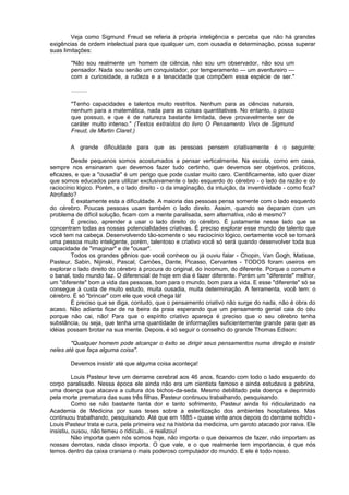 Veja como Sigmund Freud se referia à própria inteligência e perceba que não há grandes
exigências de ordem intelectual para que qualquer um, com ousadia e determinação, possa superar
suas limitações:
"Não sou realmente um homem de ciência, não sou um observador, não sou um
pensador. Nada sou senão um conquistador, por temperamento — um aventureiro —
com a curiosidade, a rudeza e a tenacidade que compõem essa espécie de ser."
..........
"Tenho capacidades e talentos muito restritos. Nenhum para as ciências naturais,
nenhum para a matemática, nada para as coisas quantitativas. No entanto, o pouco
que possuo, e que é de natureza bastante limitada, deve provavelmente ser de
caráter muito intenso." (Textos extraídos do livro O Pensamento Vivo de Sigmund
Freud, de Martin Claret.)
A grande dificuldade para que as pessoas pensem criativamente é o seguinte:
Desde pequenos somos acostumados a pensar verticalmente. Na escola, como em casa,
sempre nos ensinaram que devemos fazer tudo certinho, que devemos ser objetivos, práticos,
eficazes, e que a "ousadia" é um perigo que pode custar muito caro. Cientificamente, isto quer dizer
que somos educados para utilizar exclusivamente o lado esquerdo do cérebro - o lado da razão e do
raciocínio lógico. Porém, e o lado direito - o da imaginação, da intuição, da inventividade - como fica?
Atrofiado?
É exatamente esta a dificuldade. A maioria das pessoas pensa somente com o lado esquerdo
do cérebro. Poucas pessoas usam também o lado direito. Assim, quando se deparam com um
problema de difícil solução, ficam com a mente paralisada, sem alternativa, não é mesmo?
É preciso, aprender a usar o lado direito do cérebro. É justamente nesse lado que se
concentram todas as nossas potencialidades criativas. É preciso explorar esse mundo de talento que
você tem na cabeça. Desenvolvendo tão-somente o seu raciocínio lógico, certamente você se tornará
uma pessoa muito inteligente, porém, talentoso e criativo você só será quando desenvolver toda sua
capacidade de "imaginar" e de "ousar".
Todos os grandes gênios que você conhece ou já ouviu falar - Chopin, Van Gogh, Matisse,
Pasteur, Sabin, Nijinski, Pascal, Camões, Dante, Picasso, Cervantes - TODOS foram useiros em
explorar o lado direito do cérebro à procura do original, do incomum, do diferente. Porque o comum e
o banal, todo mundo faz. O diferencial de hoje em dia é fazer diferente. Porém um "diferente" melhor,
um "diferente" bom a vida das pessoas, bom para o mundo, bom para a vida. E esse "diferente" só se
consegue à custa de muito estudo, muita ousadia, muita determinação. A ferramenta, você tem: o
cérebro. É só "brincar" com ele que você chega lá!
É preciso que se diga, contudo, que o pensamento criativo não surge do nada, não é obra do
acaso. Não adianta ficar de na beira da praia esperando que um pensamento genial caia do céu
porque não cai, não! Para que o espírito criativo apareça é preciso que o seu cérebro tenha
substância, ou seja, que tenha uma quantidade de informações suficientemente grande para que as
idéias possam brotar na sua mente. Depois, é só seguir o conselho do grande Thomas Edison:
"Qualquer homem pode alcançar o êxito se dirigir seus pensamentos numa direção e insistir
neles até que faça alguma coisa".
Devemos insistir até que alguma coisa aconteça!
Louis Pasteur teve um derrame cerebral aos 46 anos, ficando com todo o lado esquerdo do
corpo paralisado. Nessa época ele ainda não era um cientista famoso e ainda estudava a pebrina,
uma doença que atacava a cultura dos bichos-da-seda. Mesmo debilitado pela doença e deprimido
pela morte prematura das suas três filhas, Pasteur continuou trabalhando, pesquisando.
Como se não bastante tanta dor e tanto sofrimento, Pasteur ainda foi ridicularizado na
Academia de Medicina por suas teses sobre a esterilização dos ambientes hospitalares. Mas
continuou trabalhando, pesquisando. Até que em 1885 - quase vinte anos depois do derrame sofrido -
Louis Pasteur trata e cura, pela primeira vez na história da medicina, um garoto atacado por raiva. Ele
insistiu, ousou, não temeu o ridículo... e realizou!
Não importa quem nós somos hoje, não importa o que deixamos de fazer, não importam as
nossas derrotas, nada disso importa. O que vale, e o que realmente tem importancia, é que nós
temos dentro da caixa craniana o mais poderoso computador do mundo. E ele é todo nosso.
 