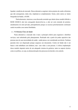 liquidar a medicina de mercado. Dessa alternativa surgiram vários projetos de cunho reformista
que não conseguiram, todos eles, implantar-se completamente: foram, entre outros as Ações
Integradas de Saúde, o SUDS.
Particularmente, interessa a essa discussão assinalar que dentro desse modelo híbrido a
REDE BÁSICA não tem conseguido desenvolver-se, a não ser com extensão de prontos-
atendimentos do setor privado, principalmente porque os recursos prioritariamente continuam
sendo investidos com outras finalidades.
⇒ 3º O Sistema Único de Saúde
Nesta alternativa o mercado não é mais o principal critério para organizar e distribuir
serviços; será substituído pelo planejamento. Realizado não a partir do poder aquisitivo das
pessoas mas de suas necessidades de saúde - saúde passa a ser considerado um direito. Nenhum
paciente deve ser dispensado porque esqueceu um documento. Centro de Saúde não é um
banco e não trabalham com dinheiro, mas com vidas e com pessoas. A efetiva implantação
desse modelo depende muito de um adequado sistema de gerência, tanto no aspecto técnico
como no político, ou seja, na democratização dos processos de decisão e de controle.
12
 