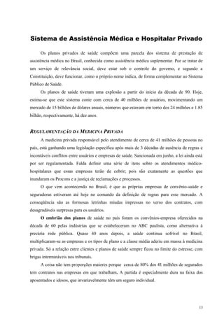 Sistema de Assistência Médica e Hospitalar Privado
Os planos privados de saúde compõem uma parcela dos sistema de prestação de
assistência médica no Brasil, conhecida como assistência médica suplementar. Por se tratar de
um serviço de relevância social, deve estar sob o controle do governo, e segundo a
Constituição, deve funcionar, como o próprio nome indica, de forma complementar ao Sistema
Público de Saúde.
Os planos de saúde tiveram uma explosão a partir do início da década de 90. Hoje,
estima-se que este sistema conte com cerca de 40 milhões de usuários, movimentando um
mercado de 15 bilhões de dólares anuais, números que estavam em torno dos 24 milhões e 1.85
bilhão, respectivamente, há dez anos.
REGULAMENTAÇÃO DA MEDICINA PRIVADA
A medicina privada responsável pelo atendimento de cerca de 41 milhões de pessoas no
país, está ganhando uma legislação específica após mais de 3 décadas de ausência de regras e
incontáveis conflitos entre usuários e empresas de saúde. Sancionada em junho, a lei ainda está
por ser regulamentada. Falda definir uma série de itens sobre os atendimentos médico-
hospitalares que essas empresas terão de cobrir; pois são exatamente as questões que
inundaram os Procons e a justiça de reclamações e processos.
O que vem acontecendo no Brasil, é que as próprias empresas de convênio-saúde e
seguradoras estiveram até hoje no comando da definição de regras para esse mercado. A
conseqüência são as formosas letrinhas miudas impressas no verso dos contratos, com
desagradáveis surpresas para os usuários.
O embrião dos planos de saúde no país foram os convênios-empresa oferecidos na
década de 60 pelas indústrias que se estabeleceram no ABC paulista, como alternativa à
precária rede pública. Quase 40 anos depois, a saúde continua sofrível no Brasil,
multiplicaram-se as empresas e os tipos de plano e a classe média aderiu em massa à medicina
privada. Só a relação entre clientes e planos de saúde sempre ficou no limite do estresse, com
brigas intermináveis nos tribunais.
A coisa não tem proporções maiores porque cerca de 80% dos 41 milhões de segurados
tem contratos nas empresas em que trabalham. A partida é especialmente dura na faixa dos
aposentados e idosos, que invariavelmente têm um seguro individual.
13
 