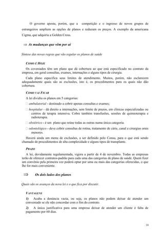 O governo aposta, porém, que a competição e o ingresso de novos grupos de
estrangeiros ampliem as opções de planos e reduzam os preços. A exemplo da americana
Cigma, que adquiriu a Golden Cross.
⇒ As mudanças que vêm por aí
Síntese das novas regras que vão regular os planos de saúde
COMO É HOJE
Os coveniados têm um plano que dá cobertura ao que está especificado no contrato da
empresa, em geral consultas, exames, internações e alguns tipos de cirurgia.
Cada plano especifica seus limites de atendimento. Muitos, porém, não esclarecem
adequadamente quais são as exclusões, isto é, os procedimentos para os quais não dão
cobertura.
COMO VAI FICAR
A lei dividiu os planos em 5 categorias:
 ambulatorial - destinado a cobrir apenas consultas e exames;
 hospitalar - dá direito a internações, sem limite de prazos, em clínicas especializadas ou
centros de terapia intensiva. Cobre também transfusões, sessões de quimioterapia e
radioterapia.
 obstétrico - é um plano que reúne todas as outras numa única categoria.
 odontológico - deve cobrir consultas de rotina, tratamento de cárie, canal e cirurgias orais
menores.
Haverá ainda um menu de exclusões, a ser definido pelo Consu, para o que está sendo
chamado de procedimentos de alta complexidade e alguns tipos de transplante.
PRAZO
A lei, devidamente regulamentada, vigora a partir de 4 de novembro. Todas as empresas
terão de oferecer contratos-padrão para cada uma das categorias de plano de saúde. Quem fizer
um convênio pela primeira vez poderá optar por uma ou mais das categorias oferecidas, o que
lhe for mais conveniente.
⇒ Os dois lados dos planos
Quais são os avanços da nova lei e o que fica por discutir.
VANTAGENS
1) Acaba a denúncia vazia, ou seja, os planos não podem deixar de atender um
conveniado se ele não concordar com o fim do contrato.
2) A única justificativa para uma empresa deixar de atender um cliente é falta de
pagamento por 60 dias.
14
 