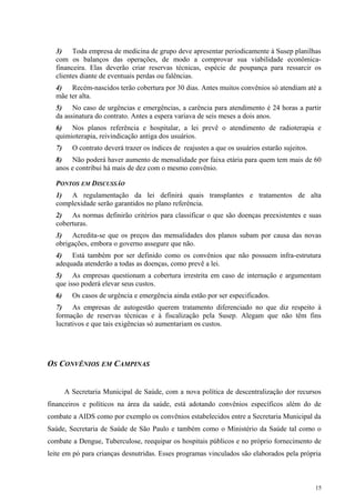 3) Toda empresa de medicina de grupo deve apresentar periodicamente à Susep planilhas
com os balanços das operações, de modo a comprovar sua viabilidade econômica-
financeira. Elas deverão criar reservas técnicas, espécie de poupança para ressarcir os
clientes diante de eventuais perdas ou falências.
4) Recém-nascidos terão cobertura por 30 dias. Antes muitos convênios só atendiam até a
mãe ter alta.
5) No caso de urgências e emergências, a carência para atendimento é 24 horas a partir
da assinatura do contrato. Antes a espera variava de seis meses a dois anos.
6) Nos planos referência e hospitalar, a lei prevê o atendimento de radioterapia e
quimioterapia, reivindicação antiga dos usuários.
7) O contrato deverá trazer os índices de reajustes a que os usuários estarão sujeitos.
8) Não poderá haver aumento de mensalidade por faixa etária para quem tem mais de 60
anos e contribui há mais de dez com o mesmo convênio.
PONTOS EM DISCUSSÃO
1) A regulamentação da lei definirá quais transplantes e tratamentos de alta
complexidade serão garantidos no plano referência.
2) As normas definirão critérios para classificar o que são doenças preexistentes e suas
coberturas.
3) Acredita-se que os preços das mensalidades dos planos subam por causa das novas
obrigações, embora o governo assegure que não.
4) Está também por ser definido como os convênios que não possuem infra-estrutura
adequada atenderão a todas as doenças, como prevê a lei.
5) As empresas questionam a cobertura irrestrita em caso de internação e argumentam
que isso poderá elevar seus custos.
6) Os casos de urgência e emergência ainda estão por ser especificados.
7) As empresas de autogestão querem tratamento diferenciado no que diz respeito à
formação de reservas técnicas e à fiscalização pela Susep. Alegam que não têm fins
lucrativos e que tais exigências só aumentariam os custos.
OS CONVÊNIOS EM CAMPINAS
A Secretaria Municipal de Saúde, com a nova política de descentralização dor recursos
financeiros e políticos na área da saúde, está adotando convênios específicos além do de
combate a AIDS como por exemplo os convênios estabelecidos entre a Secretaria Municipal da
Saúde, Secretaria de Saúde de São Paulo e também como o Ministério da Saúde tal como o
combate a Dengue, Tuberculose, reequipar os hospitais públicos e no próprio fornecimento de
leite em pó para crianças desnutridas. Esses programas vinculados são elaborados pela própria
15
 