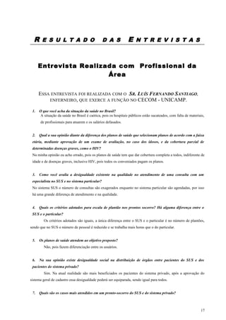 R E S U L T A D O D A S E N T R E V I S T A S
Entrevista Realizada com Profissional da
Área
ESSA ENTREVISTA FOI REALIZADA COM O SR. LUÍS FERNANDO SANTIAGO,
ENFERNEIRO, QUE EXERCE A FUNÇÃO NO CECOM - UNICAMP.
1. O que você acha da situação da saúde no Brasil?
A situação da saúde no Brasil é caótica, pois os hospitais públicos estão sucateados, com falta de materiais,
de profissionais para atuarem e os salários defasados.
2. Qual a sua opinião diante da diferença dos planos de saúde que selecionam planos de acordo com a faixa
etária, mediante aprovação de um exame de avaliação, no caso dos idosos, e da cobertura parcial de
determinadas doenças graves, como o HIV?
Na minha opinião eu acho errado, pois os planos de saúde tem que dar cobertura completa a todos, indiferente de
idade e de doenças graves, inclusive HIV, pois todos os conveniados pagam os planos.
3. Como você avalia a desigualdade existente na qualidade no atendimento de uma consulta com um
especialista no SUS e no sistema particular?
No sistema SUS o número de consultas são exagerados enquanto no sistema particular são agendadas, por isso
há uma grande diferença de atendimento e na qualidade.
4. Quais os critérios adotados para escala de plantão nos prontos socorro? Há alguma diferença entre o
SUS e o particular?
Os critérios adotados são iguais, a única diferença entre o SUS e o particular é no número de plantões,
sendo que no SUS o número de pessoal é reduzido e se trabalha mais horas que o do particular.
5. Os planos de saúde atendem ao objetivo proposto?
Não, pois fazem diferenciação entre os usuários.
6. Na sua opinião existe desigualdade social na distribuição de órgãos entre pacientes do SUS e dos
pacientes do sistema privado?
Sim. Na atual realidade são mais beneficiados os pacientes do sistema privado, após a aprovação do
sistema geral de cadastro essa desigualdade poderá ser equiparada, sendo igual para todos.
7. Quais são os casos mais atendidos em um pronto-socorro do SUS e do sistema privado?
17
 