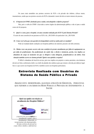 Os casos mais atendidos nos prontos socorros do SUS e do privado são infartos, cólicas renais,
traumatismos, sendo que nos prontos socorros do SUS a demanda é maior devido ao maior número de pessoas.
8. O imposto do CPMF, destinado para a saúde, está atingindo o objetivo proposto?
Não, pois a verba do CPMF é desviada a outros órgãos da administração pública e não só para a saúde
como ele foi proposto.
9. Qual é o custo, para o hospital, de uma consulta realizada pelo SUS? E pelo Sistema Privado?
O custo de uma consulta de um paciente no SUS é de + R$ 20,00 e do particular é de + R$ 50,00.
10. Como você acha que esta questão de desigualdade social na saúde pode ser mudada?
Pode ser mudada dando condições aos hospitais públicos de material, pessoal e de infra estrutura.
11. Muitas vezes um pronto socorro não tem condição de prestar atendimento por falta de equipamento ou
por falta de profissionais. Em profissionais da saúde têm o direito à denúncia, porém, isso implica ao
abandono do cargo no momento em que se dirigem à uma delegacia, prejudicando-os em dobro. Esta
situação também ocorre no sistema privado? Qual a sua opinião a respeito?
É difícil o abandono do local do serviço, pois isso implica em prejuízo a outros pacientes, esta denúncia
deverá ser feita a enfermeira chefe e ao chefe de plantão dos médicos para que tomem a devida providência legal.
Isto é o que ocorre nos hospitais do SUS e também ocorre nos hospitais particulares.
Entrevista Realizada com Usuários do
Sistema de Saúde Público e Privado
ABAIXO ESTÁ DEMOSTRADO, ALGUMAS ATRAVÉS DE GRÁFICOS, PERGUNTAS
QUE FIZEMOS A USUÁRIOS DA REDE PÚBLICA E PRIVADA DE ATENDIMENTO À
SAÚDE
Qual sua opnião em relação ao
atendimento dos Hospitais Públicos?
90%
10%
Regular
Ruim
18
A maioria das pessoas acham o
atendimento regular, pois o
atendimento é demorado, os
recepcionistas são despreparados,
há uma carência de pessoal no
corpo clínico (médico, enfermeiros)
 