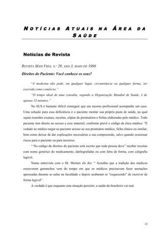 N O T Í C I A S A T U A I S N A Á R E A D A
S A Ú D E
Notícias de Revista
REVISTA MAIS VIDA, N.º 29, ANO 3, MAIO DE 1998
Direitos do Paciente: Você conhece os seus?
“A medicina não pode, em qualquer lugar, circunstância ou qualquer forma, ser
exercida como comércio.”
“O tempo ideal de uma consulta, segundo a Organização Mundial de Saúde, é de
apenas 15 minutos.”
No SUS é bastante difícil conseguir que um mesmo profissional acompanhe um caso.
Uma solução para essa deficiência é o paciente montar sua própria pasta de saúde, na qual
sejam reunidos exames, receitas, cópias de prontuários e fichas elaboradas pelo médico. Todo
paciente tem direito ao acesso a esse material, conforme prevê o código de ética médica: “É
vedado ao médico negar ao paciente acesso ao seu prontuário médico, ficha clínica ou similar,
bem como deixar de dar explicações necessárias a sua compreensão, salvo quando ocasionar
riscos para o paciente ou para terceiros.
“ No código de direitos do paciente está escrito que toda pessoa deve” receber receitas
com nome genérico do medicamento, datilografadas ou com letra de forma, com caligrafia
legível.
Numa entrevista com o Dr. Mortari ele diz: “ Acredito que a tradição dos médicos
escreverem garranchos vem do tempo em que os médicos precisavam fazer anotações
apressadas durante as aulas na faculdade e depois acabaram se “esquecendo” de escrever de
forma legível”.
A verdade é que enquanto esta situação persistir, a saúde do brasileiro vai mal.
22
 