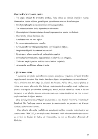 O QUE O PACIENTE PODE EXIGIR
 Ter cópia integral do prontuário médico, ficha clínica ou similar, inclusive exames
laboratoriais, laudos médicos, psicológicos, psiquiátricos ou notas de enfermagem
 Receber explicações e esclarecimentos em linguagem clara.
 Ter acesso aos custos ou ao orçamento do tratamento.
 Obter cópia de todas as anotações do médico para mostrar a outro profissional.
 Pedir a ficha clínica depois da alta.
 Receber receitas em letra legível.
 Levar um acompanhante na consulta.
 Levar gravador ou vídeo para registrar a conversa com o médico.
 Dispor dos originais dos exames laboratoriais.
 Reunir especialistas para discutir o diagnóstico médico.
 Recusar certos tratamentos, medicamentos ou intervenções cirúrgicas.
 Visitar no hospital parente ou filho fora do horário estipulado.
 Acompanhar um filho na sala de cirurgia.
A QUEM RECLA MAR
“ O paciente tem direito a atendimento humano, atencioso, e respeitoso, por parte de todos
os profissionais de saúde. Tem direito à um local digno e adequado para o seu atendimento”,
reza o primeiro item do Código de Direitos do Paciente. Parece óbvio, mas na prática as
coisas nem sempre são assim. Por falta de conhecimento desse código ou de confiança na
eficácia dos órgãos que atendem reclamações, muitas pessoas lesadas de calam. E ao não
exercerem o seu direito, acabam sem coniventes com o mau atendimento ou com o pouco
profissionalismo de alguns médicos.
Para que as pessoas se certifiquem de quais são os seus direitos, recorrer a Secretaria do
Estado de São Paulo que, junto a um grupo de representantes de portadores de diversas
doenças, elaborou uma cartilha.
Caso alguém não tenha recebido um atendimento médico exemplar poderá entrar em
contato com o PROCON, já que profissionais da área da saúde são considerados prestadores
de serviço no Código de Defesa do Consumidor, ou com os Conselhos Regionais de
Medicina.
23
 