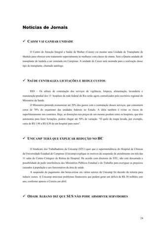 Notícias de Jornais
 CAISM VAI GANHAR UNIDADE
O Centro de Atenção Integral a Saúde da Mulher (Caism) vai montar uma Unidade de Transplante de
Medula para oferecer este tratamento especialmente às mulheres com câncer de mama. Será a Quarta unidade de
transplante de medula a ser instalada em Campinas. A unidade do Caism será montada para a realização desse
tipo de transplante, chamado autólogo.
 SAÚDE CENTRALIZA LICITAÇÕES E REDUZ CUSTOS
RIO – Os editais de contratação dos serviços de vigilância, limpeza, alimentação, lavanderia e
manutenção predial dos 13 hospitais da rede federal do Rio serão agora centralizados pelo escritório regional do
Ministério da Saúde.
O Ministério pretende economizar até 20% dos gastos com a contratação desses serviços, que consomem
cerca de 70% do orçamento das unidades federais no Estado. A idéia também é evitar os riscos de
superfaturamento nos contratos. Hoje, as distorções nos preços de um mesmo produto entre os hospitais, que têm
autonomia para fazer licitações, podem chegar até 50% de variação. “O quilo de roupa lavada, por exemplo,
varia de R$ 1,90 a R$ 4,50 de um hospital para outro”.
 UNICAMP TERÁ QUE EXPLICAR REDUÇÃO NO HC
O Sindicato dos Trabalhadores da Unicamp (STU) quer que a superintendência do Hospital de Clínicas
da Universidade Estadual de Campinas (Unicamp) explique os motivos da suspensão de atendimento em três das
11 salas do Centro Cirúrgico de Rotina do Hospital. De acordo com diretores do STU, não está descartada a
possibilidade de pedir interferência dos Ministérios Públicos Estadual e do Trabalho para averiguar os prejuízos
causados à população e aos funcionários da área de saúde.
A suspensão do pagamento das horas-extras em vários setores da Unicamp foi decisão da reitoria para
reduzir custos. A Unicamp atravessa problemas financeiros que podem gerar um déficit de R$ 30 milhões este
ano, conforme apurou o Correio em abril.
 ODAIR ALBANO DIZ QUE SUS NÃO PODE ABSORVER SERVIDORES
24
 