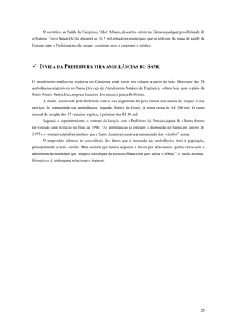 O secretário de Saúde de Campinas, Odair Albano, descartou ontem na Câmara qualquer possibilidade de
o Sistema Único Saúde (SUS) absorver os 10,5 mil servidores municipais que se utilizam do plano de saúde da
Unimed caso a Prefeitura decida romper o contrato com a cooperativa médica.
 DÍVIDA DA PREFEITURA TIRA AMBULÂNCIAS DO SAMU
O atendimento médico de urgência em Campinas pode entrar em colapso a partir de hoje. Dezessete das 24
ambulâncias disponíveis no Samu (Serviço de Atendimento Médico de Urgência), voltam hoje para o pátio da
Santo Amaro Rent a Car, empresa locadora dos veículos para a Prefeitura.
A dívida acumulada pela Prefeitura com o não pagamento há pelo menos seis meses do aluguel e dos
serviços de manutenção das ambulâncias, segundo Sidney de Conti, já soma cerca de R$ 500 mil. O custo
mensal da locação dos 17 veículos, explica, é próximo dos R$ 80 mil.
Segundo o superintendente, o contrato de locação com a Prefeitura foi firmado depois de a Santo Amaro
ter vencido uma licitação no final de 1996. “As ambulâncias já estavam à disposição do Samu em janeiro de
1997 e o contrato estabelece também que a Santo Amaro executaria a manutenção dos veículos”, conta.
O empresário afirmou ter consciência dos danos que a retomada das ambulâncias trará à população,
principalmente a mais carente. Mas assinala que tentou negociar a dívida por pelo menos quatro vezes com a
administração municipal que “alegava não dispor de recursos financeiros para quitar o débito.” A saída, acentua,
foi recorrer à Justiça para solucionar o impasse.
25
 