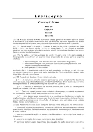 L E G I S L A Ç Ã O
CONSTITUIÇÃO FEDERAL
Título VIII
Capítulo II
Seção II
Da Saúde
Art. 196. A saúde é direito de todos e dever do Estado, garantido mediante políticas sociais
e econômicas que visem à redução do risco de doença e de outros agravos e ao acesso
universal igualitário às ações e serviços para sua promoção, proteção e recuperação.
Art. 197. São de relevância pública as ações e serviços de saúde, cabendo ao Poder
Público dispor, nos termos da lei, sobre sua regulamentação, fiscalização e controle,
devendo sua execução ser feita diretamente ou através de terceiros e, também, por pessoa
física ou jurídica de direito privado.
Art. 198. As ações e serviços públicos de saúde integram uma rede regionalizada e
hierarquizada e constituem um sistema único, organizado de acordo com as seguintes
diretrizes:
I - descentralização, com direção única em cada esfera de governo;
II - atendimento integral, com prioridade para as atividades preventivas, sem
prejuízo dos serviços assistênciais;
III - participação da comunidade.
Parágrafo Único. O Sistema Único de Saúde será financiado, nos termos do art. 195, com
recurso do orçamento da seguridade social da União, dos Estados, do Distrito Federal e dos
Municípios, além de outras fontes.
Art. 199. A assistência à saúde é livre à iniciativa privada.
§ 1º - As instituições privadas poderão participar de forma complementar do sistema
único de saúde, segundo diretrizes deste, mediante contrato de direito público ou convênio,
tendo preferência as entidades filantrópicas e as sem fins lucrativos.
§2º - É vedada a destinação de recursos públicos para auxílios ou subvenções às
instituições privadas com fins lucrativos.
§3º - É vedada a participação direta ou indireta de empresas ou capitais estrangeiros
na assistência à saúde no País, salvo nos casos previstos em lei.
§4º - A lei disporá sobre as condições e os requisitos que facilitem a remoção de
órgãos, tecidos e substâncias humanas para fins de transplante, pesquisa e tratamento, bem
como a coleta, processamento e transfusão de sangue e seus derivados, sendo vedado
todo o tipo de comercialização.
Art. 200. Ao sistema único de saúde compete, além de outras atribuições, nos termos da lei:
I - controlar e fiscalizar procedimentos, produtos e substâncias de interesse para a saúde e
participar da produção de medicamentos, equipamentos, imunobiológicos, hemoderivados
e outros insumos;
II - executar as ações de vigilância sanitária e epidemiológica, bem como as de saúde do
trabalhador;
III - ordenar a formação de recursos humanos na área de saúde;
IV - participar da formulação da política e da execução das ações de saneamento básico;
26
 