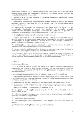 promoção e proteção da saúde dos trabalhadores, assim como visa à recuperação e
reabilitação da saúde dos trabalhadores submetidos aos riscos e agravos advindos das
condições de trabalho, abrangendo:
I - assistência ao trabalhador vítima de acidentes de trabalho ou portador de doença
profissional e do trabalho;
II - participação, no âmbito de competência do Sistema Único de Saúde (SUS), em estudos,
pesquisas, avaliação e controle dos riscos e agravos potenciais à saúde existentes no
processo de trabalho;
III - participação, no âmbito de competência do Sistema Único de Saúde (SUS), da
normatização, fiscalização e controle das condições de produção, extração,
armazenamento, transporte, distribuição e manuseio de substâncias, de produtos, de
máquinas e de equipamentos que apresentam riscos à saúde do trabalhador;
IV - avaliação do impacto que as tecnologias provocam à saúde;
V - informação ao trabalhador e à sua respectiva entidade sindical e às empresas sobre os
riscos de acidentes de trabalho, doença profissional e do trabalho, bem como os resultados
de fiscalizações, avaliações ambientais e exames de saúde, de admissão, periódicos e de
demissão, respeitados os preceitos da ética profissional;
VI - participação na normatização, fiscalização e controle dos serviços de saúde do
trabalhador nas instituições e empresas públicas e privadas;
VII - revisão periódica da listagem oficial de doenças originadas no processo de trabalho,
tendo na sua elaboração a colaboração das entidades sindicais; e
VIII - a garantia ao sindicato dos trabalhadores de requerer ao órgão competente a
interdição de máquina, de setor de serviço ou de todo ambiente de trabalho, quando
houver exposição a risco iminente para a vida ou saúde dos trabalhadores.
CAPÍTULO II
Dos Princípios e Diretrizes
Art. 7º As ações e serviços públicos de saúde e os serviços privados contratados ou
conveniados que integram o Sistema Único de Saúde (SUS), são desenvolvidos de acordo
com as diretrizes previstas no art. 198 da Constituição Federal, obedecendo ainda aos
seguintes princípios:
I - universalidade de acesso aos serviços de saúde em todos os níveis de assistência;
II - integralidade de assistência, entendida como conjunto articulado e contínuo das ações
e serviços preventivos e curativos, individuais e coletivos, exigidos para cada caso em todos
os níveis de complexidade do sistema;
III - preservação da autonomia das pessoas na defesa de sua integridade física e moral;
IV - igualdade da assistência à saúde, sem preconceitos ou privilégios de qualquer espécie;
V - direito à informação, às pessoas assistidas, sobre sua saúde;
VI - divulgação de informações quanto ao potencial dos serviços de saúde e a sua
utilização pelo usuário;
VII - utilização da epidemiologia para o estabelecimento de prioridades, a alocação de
recursos e a orientação programática;
VIII - participação da comunidade;
IX - descentralização político-administrativa, com direção única em cada esfera de
governo:
a) ênfase na descentralização dos serviços para os municípios;
29
 