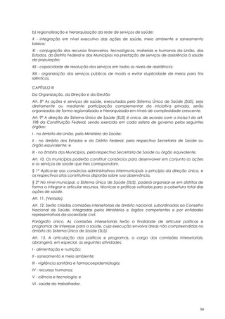 b) regionalização e hierarquização da rede de serviços de saúde;
X - integração em nível executivo das ações de saúde, meio ambiente e saneamento
básico;
XI - conjugação dos recursos financeiros, tecnológicos, materiais e humanos da União, dos
Estados, do Distrito Federal e dos Municípios na prestação de serviços de assistência à saúde
da população;
XII - capacidade de resolução dos serviços em todos os níveis de assistência;
XIII - organização dos serviços públicos de modo a evitar duplicidade de meios para fins
idênticos.
CAPÍTULO III
Da Organização, da Direção e da Gestão
Art. 8º As ações e serviços de saúde, executados pelo Sistema Único de Saúde (SUS), seja
diretamente ou mediante participação complementar da iniciativa privada, serão
organizados de forma regionalizada e hierarquizada em níveis de complexidade crescente.
Art. 9º A direção do Sistema Único de Saúde (SUS) é única, de acordo com o inciso I do art.
198 da Constituição Federal, sendo exercida em cada esfera de governo pelos seguintes
órgãos:
I - no âmbito da União, pelo Ministério da Saúde;
II - no âmbito dos Estados e do Distrito Federal, pela respectiva Secretaria de Saúde ou
órgão equivalente; e
III - no âmbito dos Municípios, pela respectiva Secretaria de Saúde ou órgão equivalente.
Art. 10. Os municípios poderão constituir consórcios para desenvolver em conjunto as ações
e os serviços de saúde que lhes correspondam.
§ 1º Aplica-se aos consórcios administrativos intermunicipais o princípio da direção única, e
os respectivos atos constitutivos disporão sobre sua observância.
§ 2º No nível municipal, o Sistema Único de Saúde (SUS), poderá organizar-se em distritos de
forma a integrar e articular recursos, técnicas e práticas voltadas para a cobertura total das
ações de saúde.
Art. 11. (Vetado).
Art. 12. Serão criadas comissões intersetoriais de âmbito nacional, subordinadas ao Conselho
Nacional de Saúde, integradas pelos Ministérios e órgãos competentes e por entidades
representativas da sociedade civil.
Parágrafo único. As comissões intersetoriais terão a finalidade de articular políticas e
programas de interesse para a saúde, cuja execução envolva áreas não compreendidas no
âmbito do Sistema Único de Saúde (SUS).
Art. 13. A articulação das políticas e programas, a cargo das comissões intersetoriais,
abrangerá, em especial, as seguintes atividades:
I - alimentação e nutrição;
II - saneamento e meio ambiente;
III - vigilância sanitária e farmacoepidemiologia;
IV - recursos humanos;
V - ciência e tecnologia; e
VI - saúde do trabalhador.
30
 