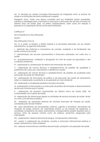 Art. 14. Deverão ser criadas Comissões Permanentes de integração entre os serviços de
saúde e as instituições de ensino profissional e superior.
Parágrafo único. Cada uma dessas comissões terá por finalidade propor prioridades,
métodos e estratégias para a formação e educação continuada dos recursos humanos do
Sistema Único de Saúde (SUS), na esfera correspondente, assim como em relação à
pesquisa e à cooperação técnica entre essas instituições.
CAPÍTULO IV
Da Competência e das Atribuições
Seção I
Das Atribuições Comuns
Art. 15. A União, os Estados, o Distrito Federal e os Municípios exercerão, em seu âmbito
administrativo, as seguintes atribuições:
I - definição das instâncias e mecanismos de controle, avaliação e de fiscalização das
ações e serviços de saúde;
II - administração dos recursos orçamentários e financeiros destinados, em cada ano, à
saúde;
III - acompanhamento, avaliação e divulgação do nível de saúde da população e das
condições ambientais;
IV - organização e coordenação do sistema de informação de saúde;
V - elaboração de normas técnicas e estabelecimento de padrões de qualidade e
parâmetros de custos que caracterizam a assistência à saúde;
VI - elaboração de normas técnicas e estabelecimento de padrões de qualidade para
promoção da saúde do trabalhador;
VII - participação de formulação da política e da execução das ações de saneamento
básico e colaboração na proteção e recuperação do meio ambiente;
VIII - elaboração e atualização periódica do plano de saúde;
IX - participação na formulação e na execução da política de formação e desenvolvimento
de recursos humanos para a saúde;
X - elaboração da proposta orçamentaria do Sistema Único de Saúde (SUS), de
conformidade com o plano de saúde;
XI - elaboração de normas para regular as atividades de serviços privados de saúde, tendo
em vista a sua relevância pública;
XII - realização de operações externas de natureza financeira de interesse da saúde,
autorizadas pelo Senado Federal;
XIII - para atendimento de necessidades coletivas, urgentes e transitórias, decorrentes de
situações de perigo iminente, de calamidade pública ou de irrupção de epidemias, a
autoridade competente da esfera administrativa correspondente poderá requisitar bens e
serviços, tanto de pessoas naturais como de jurídicas, sendo-lhes assegurada justa
indenização;
XIV - implementar o Sistema Nacional de Sangue, Componentes e Derivados;
XV - propor a celebração de convênios, acordos e protocolos internacionais relativos à
saúde, saneamento e meio ambiente;
XVI - elaborar normas técnico-científicas de promoção, proteção e recuperação da saúde;
31
 