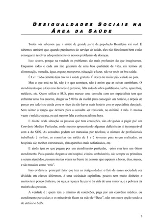 D E S I G U A L D A D E S S O C I A I S N A
Á R E A D A S A Ú D E
Todos nós sabemos que a saúde de grande parte da população Brasileira vai mal. E
sabemos também que, quando precisamos do serviço de saúde, eles não funcionam bem e não
conseguem resolver adequadamente os nossos problemas de doenças.
Isso ocorre, porque na verdade os problemas são mais profundos do que imaginamos.
Enquanto todos e cada um não gozarem de uma boa qualidade de vida, em termos de
alimentação, moradia, água, esgoto, transporte, educação e lazer, não se pode ter boa saúde.
É Lei: Todo cidadão tem direito a saúde gratuita. É dever do município, estado ou país.
Mas o que está na lei, não é o que acontece, não é assim que as coisas caminham. O
atendimento que o Governo fornece é precário, falta mão de obra qualificada, verba, aparelhos,
médicos, etc. Quem utiliza o SUS, para marcar uma consulta com um especialista tem que
enfrentar uma fila enorme, chegar as 5:00 hs da manhã para conseguir um horário, e depois de
passar por tudo isso ainda corre o risco de não haver mais horário com o especialista desejado.
Sem contar o tempo que demora para a consulta ser realizada, no mínimo 1 mês. E muitas
vezes o médico atrasa, ou até mesmo falta e avisa na última hora.
E diante desta situação as pessoas que tem condições, são obrigados a pagar por um
Convênio Médico Particular, onde mesmo apresentando algumas deficiências é incomparável
com a do SUS. As consultas podem ser marcadas por telefone, o número de profissionais
trabalhado é melhor, as consultas em média de 1 a 2 semanas para serem realizadas, os
hospitais são melhor estruturados, têm aparelhos mais sofisticados, etc.
E ainda tem os que pagam por um atendimento particular, estes sim tem um ótimo
atendimento. Pois quando chegam a um hospital, clínica, ambulatório, são sempre os primeiros
a serem atendidos, passam muitas vezes na frente de pessoas que esperam a horas, dias, meses,
e são tratados como “reis”.
Isso evidência principal fator que traz as desigualdades: o fato da nossa sociedade ser
dividida em classes diferentes, é uma sociedade capitalista, poucos tem muito dinheiro e
muitos tem pouco dinheiro, ou seja, a riqueza faz parte da vida de uma minoria, e a pobreza da
maioria das pessoas.
A verdade é : quem tem o mínimo de condições, paga por um convênio médico, ou
atendimento particular; e os miseráveis ficam na mão de “Deus”, não tem outra opção senão a
de utilizar o SUS.
5
 