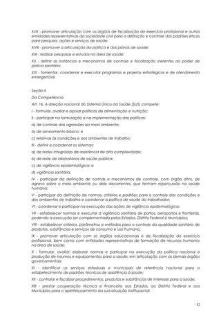 XVII - promover articulação com os órgãos de fiscalização do exercício profissional e outras
entidades representativas da sociedade civil para a definição e controle dos padrões éticos
para pesquisa, ações e serviços de saúde;
XVIII - promover a articulação da política e dos planos de saúde;
XIX - realizar pesquisas e estudos na área de saúde;
XX - definir as instâncias e mecanismos de controle e fiscalização inerentes ao poder de
polícia sanitária;
XXI - fomentar, coordenar e executar programas e projetos estratégicos e de atendimento
emergencial.
Seção II
Da Competência
Art. 16. A direção nacional do Sistema Único da Saúde (SUS) compete:
I - formular, avaliar e apoiar políticas de alimentação e nutrição;
II - participar na formulação e na implementação das políticas:
a) de controle das agressões ao meio ambiente;
b) de saneamento básico; e
c) relativas às condições e aos ambientes de trabalho;
III - definir e coordenar os sistemas:
a) de redes integradas de assistência de alta complexidade;
b) de rede de laboratórios de saúde pública;
c) de vigilância epidemiológica; e
d) vigilância sanitária;
IV - participar da definição de normas e mecanismos de controle, com órgão afins, de
agravo sobre o meio ambiente ou dele decorrentes, que tenham repercussão na saúde
humana;
V - participar da definição de normas, critérios e padrões para o controle das condições e
dos ambientes de trabalho e coordenar a política de saúde do trabalhador;
VI - coordenar e participar na execução das ações de vigilância epidemiológica;
VII - estabelecer normas e executar a vigilância sanitária de portos, aeroportos e fronteiras,
podendo a execução ser complementada pelos Estados, Distrito Federal e Municípios;
VIII - estabelecer critérios, parâmetros e métodos para o controle da qualidade sanitária de
produtos, substâncias e serviços de consumo e uso humano;
IX - promover articulação com os órgãos educacionais e de fiscalização do exercício
profissional, bem como com entidades representativas de formação de recursos humanos
na área de saúde;
X - formular, avaliar, elaborar normas e participar na execução da política nacional e
produção de insumos e equipamentos para a saúde, em articulação com os demais órgãos
governamentais;
XI - identificar os serviços estaduais e municipais de referência nacional para o
estabelecimento de padrões técnicos de assistência à saúde;
XII - controlar e fiscalizar procedimentos, produtos e substâncias de interesse para a saúde;
XIII - prestar cooperação técnica e financeira aos Estados, ao Distrito Federal e aos
Municípios para o aperfeiçoamento da sua atuação institucional;
32
 