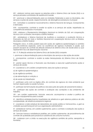 XIV - elaborar normas para regular as relações entre o Sistema Único de Saúde (SUS) e os
serviços privados contratados de assistência à saúde;
XV - promover a descentralização para as Unidades Federadas e para os Municípios, dos
serviços e ações de saúde, respectivamente, de abrangência estadual e municipal;
XVI - normatizar e coordenar nacionalmente o Sistema Nacional de Sangue, Componentes
e Derivados;
XVII - acompanhar, controlar e avaliar as ações e os serviços de saúde, respeitadas as
competências estaduais e municipais;
XVIII - elaborar o Planejamento Estratégico Nacional no âmbito do SUS, em cooperação
técnica com os Estados, Municípios e Distrito Federal;
XIX - estabelecer o Sistema Nacional de Auditoria e coordenar a avaliação técnica e
financeira do SUS em todo o Território Nacional em cooperação técnica com os Estados,
Municípios e Distrito Federal.
Parágrafo único. A União poderá executar ações de vigilância epidemiológica e sanitária
em circunstâncias especiais, como na ocorrência de agravos inusitados à saúde, que
possam escapar do controle da direção estadual do Sistema Único de Saúde (SUS) ou que
representem risco de disseminação nacional.
Art. 17. À direção estadual do Sistema Único de Saúde (SUS) compete:
I - promover a descentralização para os Municípios dos serviços e das ações de saúde;
II - acompanhar, controlar e avaliar as redes hierarquizadas do Sistema Único de Saúde
(SUS);
III - prestar apoio técnico e financeiro aos Municípios e executar supletivamente ações e
serviços de saúde;
IV - coordenar e, em caráter complementar, executar ações e serviços:
a) de vigilância epidemiológica;
b) de vigilância sanitária;
c) de alimentação e nutrição; e
d) de saúde do trabalhador;
V - participar, junto com os órgãos afins, do controle dos agravos do meio ambiente que
tenham repercussão na saúde humana;
VI - participar da formulação da política e da execução de ações de saneamento básico;
VII - participar das ações de controle e avaliação das condições e dos ambientes de
trabalho;
VIII - em caráter suplementar, formular, executar, acompanhar e avaliar a política de
insumos e equipamentos para a saúde;
IX - identificar estabelecimentos hospitalares de referência e gerir sistemas públicos de alta
complexidade, de referência estadual e regional;
X - coordenar a rede estadual de laboratórios de saúde pública e hemocentros, e gerir as
unidades que permaneçam em sua organização administrativa;
XI - estabelecer normas, em caráter suplementar, para o controle e avaliação das ações e
serviços de saúde;
XII - formular normas e estabelecer padrões, em caráter suplementar, de procedimentos de
controle de qualidade para produtos e substâncias de consumo humano;
XIII - colaborar com a União na execução da vigilância sanitária de portos, aeroportos e
fronteiras;
33
 