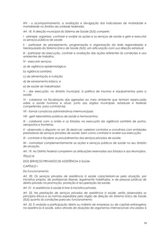 XIV - o acompanhamento, a avaliação e divulgação dos indicadores de morbidade e
mortalidade no âmbito da unidade federada.
Art. 18. À direção municipal do Sistema de Saúde (SUS) compete:
I - planejar, organizar, controlar e avaliar as ações e os serviços de saúde e gerir e executar
os serviços públicos de saúde;
II - participar do planejamento, programação e organização da rede regionalizada e
hierarquizada do Sistema Único de Saúde (SUS), em articulação com sua direção estadual;
III - participar da execução, controle e avaliação das ações referentes às condições e aos
ambientes de trabalho;
IV - executar serviços:
a) de vigilância epidemiológica;
b) vigilância sanitária;
c) de alimentação e nutrição;
d) de saneamento básico; e
e) de saúde do trabalhador;
V - dar execução, no âmbito municipal, à política de insumos e equipamentos para a
saúde;
VI - colaborar na fiscalização das agressões ao meio ambiente que tenham repercussão
sobre a saúde humana e atuar, junto aos órgãos municipais, estaduais e federais
competentes, para controlá-las;
VII - formar consórcios administrativos intermunicipais;
VIII - gerir laboratórios públicos de saúde e hemocentros;
IX - colaborar com a União e os Estados na execução da vigilância sanitária de portos,
aeroportos e fronteiras;
X - observado o disposto no art. 26 desta Lei, celebrar contratos e convênios com entidades
prestadoras de serviços privados de saúde, bem como controlar e avaliar sua execução;
XI - controlar e fiscalizar os procedimentos dos serviços privados de saúde;
XII - normatizar complementarmente as ações e serviços públicos de saúde no seu âmbito
de atuação.
Art. 19. Ao Distrito Federal competem as atribuições reservadas aos Estados e aos Municípios.
TÍTULO III
DOS SERVIÇOS PRIVADOS DE ASSISTÊNCIA à Saúde
CAPÍTULO I
Do Funcionamento
Art. 20. Os serviços privados de assistência à saúde caracterizam-se pela atuação, por
iniciativa própria, de profissionais liberais, legalmente habilitados, e de pessoas jurídicas de
direito privado na promoção, proteção e recuperação da saúde.
Art. 21. A assistência à saúde é livre à iniciativa privada.
Art. 22. Na prestação de serviços privados de assistência à saúde, serão observados os
princípios éticos e as normas expedidas pelo órgão de direção do Sistema Único de Saúde
(SUS) quanto às condições para seu funcionamento.
Art. 23. É vedada a participação direta ou indireta de empresas ou de capitais estrangeiros
na assistência à saúde, salvo através de doações de organismos internacionais vinculados à
34
 