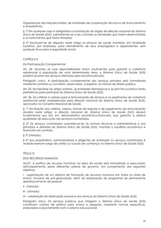 Organização das Nações Unidas, de entidades de cooperação técnica e de financiamento
e empréstimos.
§ 1° Em qualquer caso é obrigatória a autorização do órgão de direção nacional do Sistema
Único de Saúde (SUS), submetendo-se a seu controle as atividades que forem desenvolvidas
e os instrumentos que forem firmados.
§ 2° Excetuam-se do disposto neste artigo os serviços de saúde mantidos, em finalidade
lucrativa, por empresas, para atendimento de seus empregados e dependentes, sem
qualquer ônus para a seguridade social.
CAPÍTULO II
Da Participação Complementar
Art. 24. Quando as suas disponibilidades forem insuficientes para garantir a cobertura
assistencial à população de uma determinada área, o Sistema Único de Saúde (SUS)
poderá recorrer aos serviços ofertados pela iniciativa privada.
Parágrafo único. A participação complementar dos serviços privados será formalizada
mediante contrato ou convênio, observadas, a respeito, as normas de direito público.
Art. 25. Na hipótese do artigo anterior, as entidades filantrópicas e as sem fins lucrativos terão
preferência para participar do Sistema Único de Saúde (SUS).
Art. 26. Os critérios e valores para a remuneração de serviços e os parâmetros de cobertura
assistencial serão estabelecidos pela direção nacional do Sistema Único de Saúde (SUS),
aprovados no Conselho Nacional de Saúde.
§ 1° Na fixação dos critérios, valores, formas de reajuste e de pagamento da remuneração
aludida neste artigo, a direção nacional do Sistema Único de Saúde (SUS) deverá
fundamentar seu ato em demonstrativo econômico-financeiro que garanta a efetiva
qualidade de execução dos serviços contratados.
§ 2° Os serviços contratados submeter-se-ão às normas técnicas e administrativas e aos
princípios e diretrizes do Sistema Único de Saúde (SUS), mantido o equilíbrio econômico e
financeiro do contrato.
§ 3° (Vetado).
§ 4° Aos proprietários, administradores e dirigentes de entidades ou serviços contratados é
vedado exercer cargo de chefia ou função de confiança no Sistema Único de Saúde (SUS).
TÍTULO IV
DOS RECURSOS HUMANOS
Art.27. A política de recursos humanos na área da saúde será formalizada e executada,
articuladamente, pelas diferentes esferas de governo, em cumprimento dos seguintes
objetivos:
I - organização de um sistema de formação de recursos humanos em todos os níveis de
ensino, inclusive de pós-graduação, além da elaboração de programas de permanente
aperfeiçoamento de pessoal;
II - (Vetado)
III - (Vetado)
IV - valorização da dedicação exclusiva aos serviços do Sistema Único de Saúde (SUS).
Parágrafo único. Os serviços públicos que integram o Sistema Único de Saúde (SUS)
constituem campo de prática para ensino e pesquisa, mediante normas específicas,
elaboradas conjuntamente com o sistema educacional.
35
 