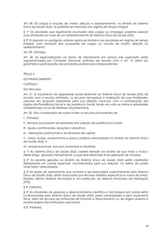 Art. 28. Os cargos e funções de chefia, direção e assessoramento, no âmbito do Sistema
Único de Saúde (SUS), só poderão ser exercidas em regime de tempo integral.
§ 1° Os servidores que legalmente acumulam dois cargos ou empregos poderão exercer
suas atividades em mais de um estabelecimento do Sistema Único de Saúde (SUS).
§ 2° O disposto no parágrafo anterior aplica-se também aos servidores em regime de tempo
integral, com exceção dos ocupantes de cargos ou função de chefia, direção ou
assessoramento.
Art. 29. (Vetado).
Art. 30. As especializações na forma de treinamento em serviço sob supervisão serão
regulamentadas por Comissão Nacional, instituída de acordo com o art. 12 desta Lei,
garantida a participação das entidades profissionais correspondentes.
TÍTULO V
DO FINANCIAMENTO
CAPÍTULO I
Dos Recursos
Art. 31. O orçamento da seguridade social destinará ao Sistema Único de Saúde (SUS) de
acordo com a receita estimada, os recursos necessários à realização de suas finalidades,
previstos em proposta elaborada pela sua direção nacional, com a participação dos
órgãos da Previdência Social e da Assistência Social, tendo em vista as metas e prioridades
estabelecidas na Lei de Diretrizes Orçamentarias.
Art. 32. São considerados de outras fontes os recursos provenientes de:
I - (Vetado)
II - Serviços que possam ser prestados sem prejuízo da assistência à saúde;
III - ajuda, contribuições, doações e donativos;
IV - alienações patrimoniais e rendimentos de capital;
V - taxas, multas, emolumentos e preços públicos arrecadados no âmbito do Sistema Único
de Saúde (SUS); e
VI - rendas eventuais, inclusive comerciais e industriais.
§ 1° Ao Sistema Único de Saúde (SUS) caberá metade da receita de que trata o inciso I
deste artigo, apurada mensalmente, a qual será destinada à recuperação de viciados.
§ 2° As receitas geradas no âmbito do Sistema Único de Saúde (SUS) serão creditadas
diretamente em contas especiais, movimentadas pela sua direção, na esfera de poder
onde forem arrecadadas.
§ 3º As ações de saneamento que venham a ser executadas supletivamente pelo Sistema
Único de Saúde (SUS), serão financiadas por recursos tarifários específicos e outros da União,
Estados, Distrito Federal, Municípios e, em particular, do Sistema Financeiro da Habitação
(SFH).
§ 4º (Vetado).
§ 5º As atividades de pesquisa e desenvolvimento científico e tecnológico em saúde serão
co-financiadas pelo Sistema Único de Saúde (SUS), pelas universidades e pelo orçamento
fiscal, além de recursos de instituições de fomento e financiamento ou de origem externa e
receita própria das instituições executoras.
§ 6º (Vetado).
36
 