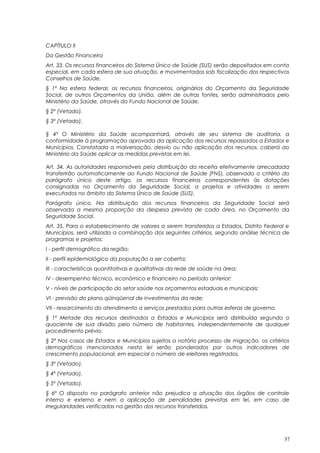 CAPÍTULO II
Da Gestão Financeira
Art. 33. Os recursos financeiros do Sistema Único de Saúde (SUS) serão depositados em conta
especial, em cada esfera de sua atuação, e movimentados sob fiscalização dos respectivos
Conselhos de Saúde.
§ 1º Na esfera federal, os recursos financeiros, originários do Orçamento da Seguridade
Social, de outros Orçamentos da União, além de outras fontes, serão administrados pelo
Ministério da Saúde, através do Fundo Nacional de Saúde.
§ 2º (Vetado).
§ 3º (Vetado).
§ 4º O Ministério da Saúde acompanhará, através de seu sistema de auditoria, a
conformidade à programação aprovada da aplicação dos recursos repassados a Estados e
Municípios. Constatada a malversação, desvio ou não aplicação dos recursos, caberá ao
Ministério da Saúde aplicar as medidas previstas em lei.
Art. 34. As autoridades responsáveis pela distribuição da receita efetivamente arrecadada
transferirão automaticamente ao Fundo Nacional de Saúde (FNS), observado o critério do
parágrafo único deste artigo, os recursos financeiros correspondentes às dotações
consignadas no Orçamento da Seguridade Social, a projetos e atividades a serem
executados no âmbito do Sistema Único de Saúde (SUS).
Parágrafo único. Na distribuição dos recursos financeiros da Seguridade Social será
observada a mesma proporção da despesa prevista de cada área, no Orçamento da
Seguridade Social.
Art. 35. Para o estabelecimento de valores a serem transferidos a Estados, Distrito Federal e
Municípios, será utilizada a combinação dos seguintes critérios, segundo análise técnica de
programas e projetos:
I - perfil demográfico da região;
II - perfil epidemiológico da população a ser coberta;
III - características quantitativas e qualitativas da rede de saúde na área;
IV - desempenho técnico, econômico e financeiro no período anterior;
V - níveis de participação do setor saúde nos orçamentos estaduais e municipais;
VI - previsão do plano qüinqüenal de investimentos da rede;
VII - ressarcimento do atendimento a serviços prestados para outras esferas de governo.
§ 1º Metade dos recursos destinados a Estados e Municípios será distribuída segundo o
quociente de sua divisão pelo número de habitantes, independentemente de qualquer
procedimento prévio.
§ 2º Nos casos de Estados e Municípios sujeitos a notório processo de migração, os critérios
demográficos mencionados nesta lei serão ponderados por outros indicadores de
crescimento populacional, em especial o número de eleitores registrados.
§ 3º (Vetado).
§ 4º (Vetado).
§ 5º (Vetado).
§ 6º O disposto no parágrafo anterior não prejudica a atuação dos órgãos de controle
interno e externo e nem a aplicação de penalidades previstas em lei, em caso de
irregularidades verificadas na gestão dos recursos transferidos.
37
 