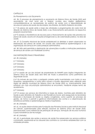 CAPÍTULO III
Do Planejamento e do Orçamento
Art. 36. O processo de planejamento e orçamento do Sistema Único de Saúde (SUS) será
ascendente, do nível local até o federal, ouvidos seus órgãos deliberativos,
compatibilizando-se as necessidades da política de saúde com a disponibilidade de
recursos em planos de saúde dos Municípios, dos Estados, do Distrito Federal e da União.
§ 1º Os planos de saúde serão a base das atividades e programações de cada nível de
direção do Sistema Único de Saúde (SUS), e seu financiamento será previsto na respectiva
proposta orçamentaria.
§ 2º É vedada a transferência de recursos para o financiamento de ações não previstas nos
planos de saúde, exceto em situações emergenciais ou de calamidade pública, na área de
saúde.
Art. 37. O Conselho Nacional de Saúde estabelecerá as diretrizes a serem observadas na
elaboração dos planos de saúde, em função das características epidemiológicas e da
organização dos serviços em cada jurisdição administrativa.
Art. 38. Não será permitida a destinação de subvenções e auxílios a instituições prestadoras
de serviços de saúde com finalidade lucrativa.
DAS DISPOSIÇÕES FINAIS E TRANSITóRIAS
Art. 39. (Vetado).
§ 1º (Vetado).
§ 2º (Vetado).
§ 3º (Vetado).
§ 4º (Vetado).
§ 5º A cessão de uso dos imóveis de propriedade do INAMPS para órgãos integrantes do
Sistema Único de Saúde (SUS) será feita de modo a preservá-los como patrimônio da
Seguridade Social.
§ 6º Os imóveis de que trata o parágrafo anterior serão inventariados com todos os seus
acessórios, equipamentos e outros bens móveis e ficarão disponíveis para utilização pelo
órgão de direção municipal do Sistema Único de Saúde (SUS) ou, eventualmente, pelo
estadual, em cuja circunscrição administrativa se encontrem, mediante simples termo de
recebimento.
§ 7º (Vetado).
§ 8º O acesso aos serviços de informática e bases de dados, mantidos pelo Ministério da
Saúde e pelo Ministério do Trabalho e da Previdência Social, será assegurado às Secretarias
Estaduais e Municipais de Saúde ou órgãos congêneres, como suporte ao processo de
gestão, de forma a permitir a gerência informatizada das contas e a disseminação de
estatísticas sanitárias e epidemiológicas médico-hospitalares.
Art. 40. (Vetado).
Art. 41. As ações desenvolvidas pela Fundação das Pioneiras Sociais e pelo Instituto Nacional
do Câncer, supervisionadas pela direção nacional do Sistema Único de Saúde (SUS),
permanecerão como referencial de prestação de serviços, formação de recursos humanos
e para transferência de tecnologia.
Art. 42. (Vetado).
Art. 43. A gratuidade das ações e serviços de saúde fica preservada nos serviços públicos
contratados, ressalvando-se as cláusulas dos contratos ou convênios estabelecidos com as
entidades privadas.
38
 