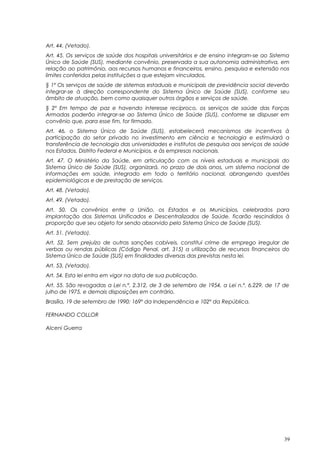 Art. 44. (Vetado).
Art. 45. Os serviços de saúde dos hospitais universitários e de ensino integram-se ao Sistema
Único de Saúde (SUS), mediante convênio, preservada a sua autonomia administrativa, em
relação ao patrimônio, aos recursos humanos e financeiros, ensino, pesquisa e extensão nos
limites conferidos pelas instituições a que estejam vinculados.
§ 1º Os serviços de saúde de sistemas estaduais e municipais de previdência social deverão
integrar-se à direção correspondente do Sistema Único de Saúde (SUS), conforme seu
âmbito de atuação, bem como quaisquer outros órgãos e serviços de saúde.
§ 2º Em tempo de paz e havendo interesse recíproco, os serviços de saúde das Forças
Armadas poderão integrar-se ao Sistema Único de Saúde (SUS), conforme se dispuser em
convênio que, para esse fim, for firmado.
Art. 46. o Sistema Único de Saúde (SUS), estabelecerá mecanismos de incentivos à
participação do setor privado no investimento em ciência e tecnologia e estimulará a
transferência de tecnologia das universidades e institutos de pesquisa aos serviços de saúde
nos Estados, Distrito Federal e Municípios, e às empresas nacionais.
Art. 47. O Ministério da Saúde, em articulação com os níveis estaduais e municipais do
Sistema Único de Saúde (SUS), organizará, no prazo de dois anos, um sistema nacional de
informações em saúde, integrado em todo o território nacional, abrangendo questões
epidemiológicas e de prestação de serviços.
Art. 48. (Vetado).
Art. 49. (Vetado).
Art. 50. Os convênios entre a União, os Estados e os Municípios, celebrados para
implantação dos Sistemas Unificados e Descentralizados de Saúde, ficarão rescindidos à
proporção que seu objeto for sendo absorvido pelo Sistema Único de Saúde (SUS).
Art. 51. (Vetado).
Art. 52. Sem prejuízo de outras sanções cabíveis, constitui crime de emprego irregular de
verbas ou rendas públicas (Código Penal, art. 315) a utilização de recursos financeiros do
Sistema Único de Saúde (SUS) em finalidades diversas das previstas nesta lei.
Art. 53. (Vetado).
Art. 54. Esta lei entra em vigor na data de sua publicação.
Art. 55. São revogadas a Lei n.º. 2.312, de 3 de setembro de 1954, a Lei n.º. 6.229, de 17 de
julho de 1975, e demais disposições em contrário.
Brasília, 19 de setembro de 1990; 169º da Independência e 102º da República.
FERNANDO COLLOR
Alceni Guerra
39
 