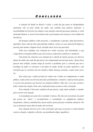 C O N C L U S Ã O
A situação da Saúde no Brasil é crítica, a cada dia que passa as desigualdades
aumentam, não só pelo estado da saúde, mas também pela pobreza aumentar; a
insensibilidade do Governo em relação a esta situação cada dia que passa aumenta, a verba
destinada diminui, os nossos Governantes não se preocupam nem um pouco com a Saúde dos
brasileiros.
Os hospitais públicos estão precários, o atendimento é péssimo; falta funcionários,
aparelhos, leitos, mão-de-obra especializada, médicos, verbas, as vezes material de limpeza e
pessoal, para manter a higiene local, trazendo vários riscos aos pacientes.
Toda essa realidade esta recheada por verbas escassas, mal distribuídas, o que
compromete os hospitais públicos que são arcaicos, ineficientes, primitivos e amadores.
Uma forma de contornar essa situação foi a adesão de muitas pessoas aos diversos
planos de saúde, que cada dia que passa vem conquistando um mercado maior. Apesar disso
parecer uma solução, estamos longe de resolver o problema, pois é a minoria que tem o
privilégio de poder se conveniar a um plano de saúde, devido ao poder aquisitivo e das
restrições que os convênios tem em relação a idade, doenças existentes, exames mais caros,
etc.
Sem contar que a saúde privada foi criada com o intuito de complementar a saúde
pública, sendo assim esta deveria funcionar perfeitamente, restando a saúde privada apenas
o excesso dos pacientes que haveria nos hospitais públicos. Mas não é isso que acontece,
aliás o intuito da criação é bom, mas a aplicação nunca acontece como o desejado.
Essa situação é bem mais complexa do que parece, exige muito trabalho e vontade,
para reverter esta situação.
A acomodação por parte dos sociedade é intensa. Ela não tem consciência do poder
que possui em “mãos”, o inconformismo, a insatisfação, as negligências médicas,
hospitalares, clínicas, ambulatoriais, ficam ocultos, poucas pessoas reclamam, denuncia. Por
isso as denuncias nunca dão em nada, não resolvem.
Essa situação deveria servir como motivação, para que as pessoas se unam lutando
contra a situação, exigindo os direitos, um atendimento digno, igualitário.
40
 