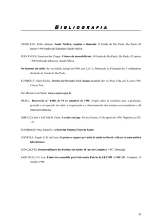 B I B L I O G R A F I A
ARMELLINI, Pedro Antônio. Saúde Pública, Ampliar a discussão. O Estado de São Paulo, São Paulo, 02
janeiro 1998.NetEstado/Editoriais: Saúde Pública
FERNANDES, Francisco das Chagas. Vítimas da insensibilidade. O Estado de São Paulo, São Paulo, 02 janeiro
1998.NetEstado/Editoriais: Saúde Pública
Os números da saúde. Revista Saúde, jul/ago/set/1998, ano 1, n.º 1, Publicação da Federação dos Trabalhadores
da Saúde do Estado de São Paulo.
KUBRUSLY, Maria Emília. Direitos do Paciente: Você conhece os seus?. Revista Mais Vida, ano 3, maio 1998.
Editora Três.
Site Ministério da Saúde: www.cmgi.ms.gov.br
BRASIL. Decreto-lei n.º 8.080, de 19 de setembro de 1998. Dispõe sobre as condições para a promoção,
proteção e recuperação da saúde, a organização e o funcionamento dos serviços correspondentes e dá
outras providências.
JIMENEZ,Carla e PACHECO, Paula. A saúde em jogo. Revista Exame, 24 de agosto de 1998. Negócios, p.102-
107.
RODRIGUES Neto, Eleutério. A Reforma Sistema Único de Saúde.
OLIVEIRA, Ângelo G. R. da Costa. Os planos e seguros privados de saúde no Brasil: reflexos de uma política
leberalizante.
GONÇALVES, Descentralização das Políticas da Saúde: O caso de Campinas. 1997. Mimiogaf.
SANTIAGO, F.G. Luís. Entrevista concedida pelo Enfermeiro Padrão do CECOM - UNICAM. Campinas, 10
outubro 1998.
42
 