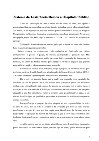 Sistema de Assistência Médica e Hospitalar Público
Antes da Constituição de 1998, a saúde não era direito de todos, mas apenas a
assistência médica era prometida a quem tinha Carteira assinada e pagava a Previdência Social.
Aos outros, só se pagassem ou sobrasse dinheiro para o Ministério da Saúde, os Hospitais
Universitário e os Governos Estaduais e Municipais fazerem algum atendimento. Nesse caso,
essa população que não podia pagar e não tinha o " INPS ", era chamada de indigentes ou
carentes.
Na intenção de entendermos os motivos, pelo qual o serviço de saúde não funciona
bem, chegamos as seguintes descobertas:
Faltam recursos, os equipamentos estão quebrados ou funcionado mal, faltam
medicamentos, o pessoal é pouco, na maioria despreparado e ganhando mal. Mas
principalmente porque o sistema de saúde que temos hoje é resultado do sistema que foi
montado, no tempo da ditadura militar, para atender os interesses daqueles que queriam
comercializar a saúde, e não as necessidades da população.
No intuito de resolver esses problemas, surgiu a proposta da Reforma Sanitária para
reorientar o sistema de saúde brasileiro e a implantação do Sistema Único de Saúde ( S.U.S. ).
A Reforma Sanitária é a proposta para a democratização da saúde no país.
Ela propõe em primeiro lugar, que a saúde seja entendida como resultado das
condições de vida das pessoas. Isto é, que a saúde não é conseguida apenas com assistência
médica, mas principalmente, pelo acesso das pessoas ao emprego, com o salário justo, à
educação, a uma boa condição de habitação e saneamento do meio ambiente, ao transporte
adequado, a uma boa alimentação, cultura e ao lazer; além, evidentemente do acesso a um
sistema de saúde digno, de qualidade e que resolva os problemas de atendimento das pessoas
quando necessitem.
Isso significa que a conquista da saúde não pode ser uma responsabilidade exclusiva
da área da saúde, mas de todo o Governo e da sociedade, por meio de suas políticas
econômicas e sociais. É claro que isso supõe uma identificação do Governo com as
necessidades e aspirações da maioria da população e que a saúde seja considerada uma
finalidade do desenvolvimento econômico e social e não apenas um meio como são as outras
áreas.
A saúde não tem que ser um direito adquirido por meio de contratos e pagamentos
para a Previdência ou outro tipo de seguro, mas que seja um direito que as pessoas têm pelo
9
 