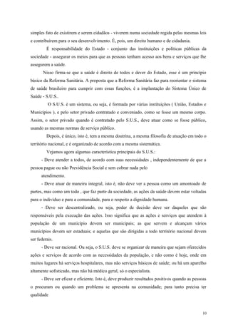 simples fato de existirem e serem cidadãos - viverem numa sociedade regida pelas mesmas leis
e contribuírem para o seu desenvolvimento. É, pois, um direito humano e de cidadania.
É responsabilidade do Estado - conjunto das instituições e políticas públicas da
sociedade - assegurar os meios para que as pessoas tenham acesso aos bens e serviços que lhe
assegurem a saúde.
Nisso firma-se que a saúde é direito de todos e dever do Estado, esse é um princípio
básico da Reforma Sanitária. A proposta que a Reforma Sanitária faz para reorientar o sistema
de saúde brasileiro para cumprir com essas funções, é a implantação do Sistema Único de
Saúde - S.U.S..
O S.U.S. é um sistema, ou seja, é formada por várias instituições ( União, Estados e
Municípios ), e pelo setor privado contratado e conveniado, como se fosse um mesmo corpo.
Assim, o setor privado quando é contratado pelo S.U.S., deve atuar como se fosse público,
usando as mesmas normas de serviço público.
Depois, é único, isto é, tem a mesma doutrina, a mesma filosofia de atuação em todo o
território nacional, e é organizado de acordo com a mesma sistemática.
Vejamos agora algumas característica principais do S.U.S.:
- Deve atender a todos, de acordo com suas necessidades , independentemente de que a
pessoa pague ou não Previdência Social e sem cobrar nada pelo
atendimento.
- Deve atuar de maneira integral, isto é, não deve ver a pessoa como um amontoado de
partes, mas como um todo , que faz parte da sociedade, as ações da saúde devem estar voltadas
para o indivíduo e para a comunidade, para o respeito a dignidade humana.
- Deve ser descentralizado, ou seja, poder de decisão deve ser daqueles que são
responsáveis pela execução das ações. Isso significa que as ações e serviços que atendem à
população de um município devem ser municipais; as que servem e alcançam vários
municípios devem ser estaduais; e aquelas que são dirigidas a todo território nacional devem
ser federais.
- Deve ser racional. Ou seja, o S.U.S. deve se organizar de maneira que sejam oferecidos
ações e serviços de acordo com as necessidades da população, e não como é hoje, onde em
muitos lugares há serviços hospitalares, mas não serviços básicos de saúde; ou há um aparelho
altamente sofisticado, mas não há médico geral, só o especialista.
- Deve ser eficaz e eficiente. Isto é, deve produzir resultados positivos quando as pessoas
o procuram ou quando um problema se apresenta na comunidade; para tanto precisa ter
qualidade
10
 