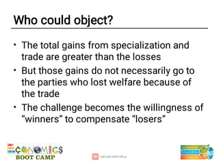 Who could object?
•
•
•
The total gains from specialization and
trade are greater than the losses
But those gains do not necessarily go to
the parties who lost welfare because of
the trade
The challenge becomes the willingness of
“winners” to compensate “losers”
 