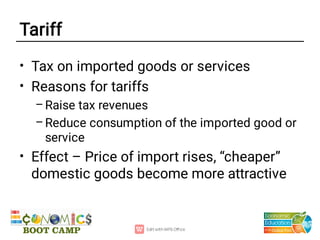 Tariff
•
•
–
–
•
Tax on imported goods or services
Reasons for tariffs
Raise tax revenues
Reduce consumption of the imported good or
service
Effect – Price of import rises, “cheaper”
domestic goods become more attractive
 