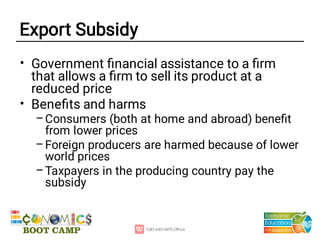 Export Subsidy
•
•
–
–
–
Government ﬁnancial assistance to a ﬁrm
that allows a ﬁrm to sell its product at a
reduced price
Beneﬁts and harms
Consumers (both at home and abroad) beneﬁt
from lower prices
Foreign producers are harmed because of lower
world prices
Taxpayers in the producing country pay the
subsidy
 