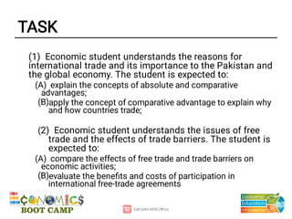 TASK
(B)
(B)
(1) Economic student understands the reasons for
international trade and its importance to the Pakistan and
the global economy. The student is expected to:
(A) explain the concepts of absolute and comparative
advantages;
apply the concept of comparative advantage to explain why
and how countries trade;
(2) Economic student understands the issues of free
trade and the effects of trade barriers. The student is
expected to:
(A) compare the effects of free trade and trade barriers on
economic activities;
evaluate the beneﬁts and costs of participation in
international free-trade agreements
 
