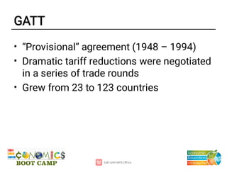 GATT
•
•
•
“Provisional” agreement (1948 – 1994)
Dramatic tariff reductions were negotiated
in a series of trade rounds
Grew from 23 to 123 countries
 