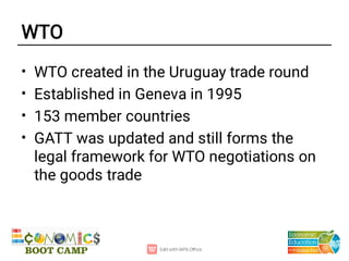 WTO
•
•
•
•
WTO created in the Uruguay trade round
Established in Geneva in 1995
153 member countries
GATT was updated and still forms the
legal framework for WTO negotiations on
the goods trade
 