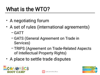 What is the WTO?
•
•
–
–
–
•
A negotiating forum
A set of rules (international agreements)
GATT
GATS (General Agreement on Trade in
Services)
TRIPS (Agreement on Trade-Related Aspects
of Intellectual Property Rights)
A place to settle trade disputes
 