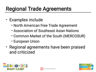 Regional Trade Agreements
•
–
–
–
–
•
Examples include
North American Free Trade Agreement
Association of Southeast Asian Nations
Common Market of the South (MERCOSUR)
European Union
Regional agreements have been praised
and criticized
 